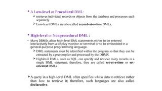  A Low-level or Procedural DML:
 retrieves individual records or objects from the database and processes each
separately.
 Low-level DMLs are also called record-at-a-time DMLs.
 High-level or Nonprocedural DML :
• Many DBMSs allow high-level DML statements either to be entered
interactively from a display monitor or terminal or to be embedded in a
general-purpose programming language.
 DML statements must be identified within the program so that they can be
extracted by a precompiler and processed by the DBMS.
 Highlevel DMLs, such as SQL, can specify and retrieve many records in a
single DML statement; therefore, they are called set-at-a-time or set-
oriented DMLs
A query in a high-level DML often specifies which data to retrieve rather
than how to retrieve it; therefore, such languages are also called
declarative.
 