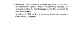 • Whenever DML commands, whether high level or low level,
are embedded in a general-purpose programming language, that
language is called the host language and the DML is called the
data sublanguage.
• A high-level DML used in a standalone interactive manner is
called a query language.
 