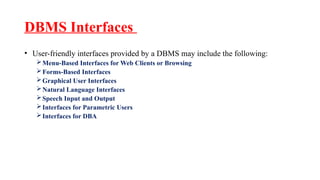 DBMS Interfaces
• User-friendly interfaces provided by a DBMS may include the following:
Menu-Based Interfaces for Web Clients or Browsing
Forms-Based Interfaces
Graphical User Interfaces
Natural Language Interfaces
Speech Input and Output
Interfaces for Parametric Users
Interfaces for DBA
 