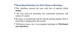 Menu-Based Interfaces for Web Clients or Browsing :
This interfaces present the user with lists of options called
menus.
 the user need not remember the commands memorize and
syntax of a query
the query is constructed step-by step by picking options from a
menu that is displayed by the system.
 Pull-down menus are a very popular technique in Web-based
user interfaces
 
