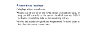 Forms-Based Interfaces :
displays a form to each user.
Users can fill out all of the form entries to insert new data, or
they can fill out only certain entries, in which case the DBMS
will retrieve matching data for the remaining entries.
Forms are usually designed and programmed for naive users as
interfaces to canned transactions.
 