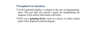 Graphical User Interfaces
A GUI typically displays a schema to the user in diagrammatic
form. The user then can specify a query by manipulating the
diagram. GUIs utilize both menus and forms.
GUIs use a pointing device, such as a mouse, to select certain
parts of the displayed schema diagram.
 