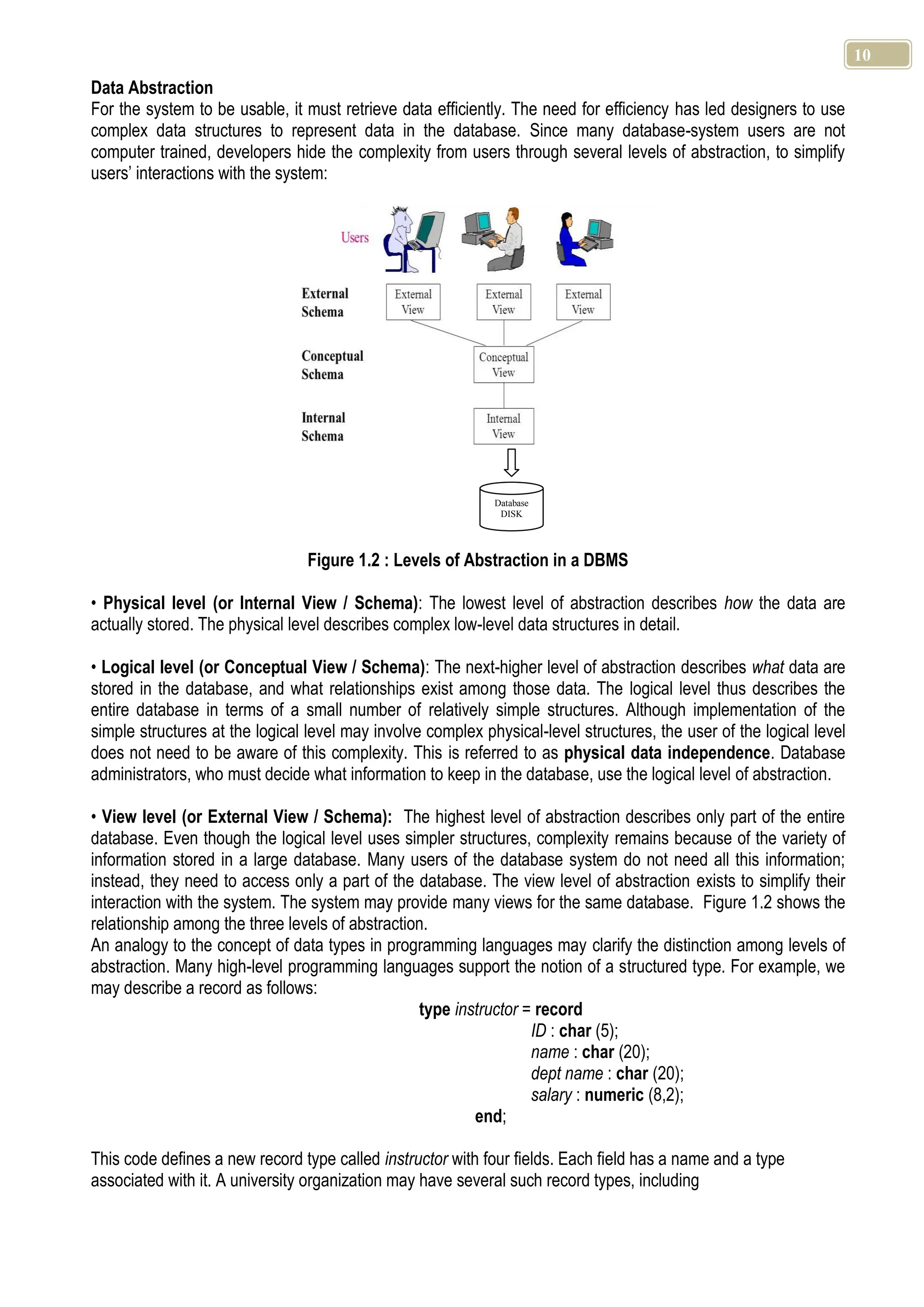 10 Data Abstraction For the system to be usable, it must retrieve data efficiently. The need for efficiency has led designers to use complex data structures to represent data in the database. Since many database-system users are not computer trained, developers hide the complexity from users through several levels of abstraction, to simplify users’ interactions with the system: Figure 1.2 : Levels of Abstraction in a DBMS • Physical level (or Internal View / Schema): The lowest level of abstraction describes how the data are actually stored. The physical level describes complex low-level data structures in detail. • Logical level (or Conceptual View / Schema): The next-higher level of abstraction describes what data are stored in the database, and what relationships exist among those data. The logical level thus describes the entire database in terms of a small number of relatively simple structures. Although implementation of the simple structures at the logical level may involve complex physical-level structures, the user of the logical level does not need to be aware of this complexity. This is referred to as physical data independence. Database administrators, who must decide what information to keep in the database, use the logical level of abstraction. • View level (or External View / Schema): The highest level of abstraction describes only part of the entire database. Even though the logical level uses simpler structures, complexity remains because of the variety of information stored in a large database. Many users of the database system do not need all this information; instead, they need to access only a part of the database. The view level of abstraction exists to simplify their interaction with the system. The system may provide many views for the same database. Figure 1.2 shows the relationship among the three levels of abstraction. An analogy to the concept of data types in programming languages may clarify the distinction among levels of abstraction. Many high-level programming languages support the notion of a structured type. For example, we may describe a record as follows: type instructor = record ID : char (5); name : char (20); dept name : char (20); salary : numeric (8,2); end; This code defines a new record type called instructor with four fields. Each field has a name and a type associated with it. A university organization may have several such record types, including Database DISK 