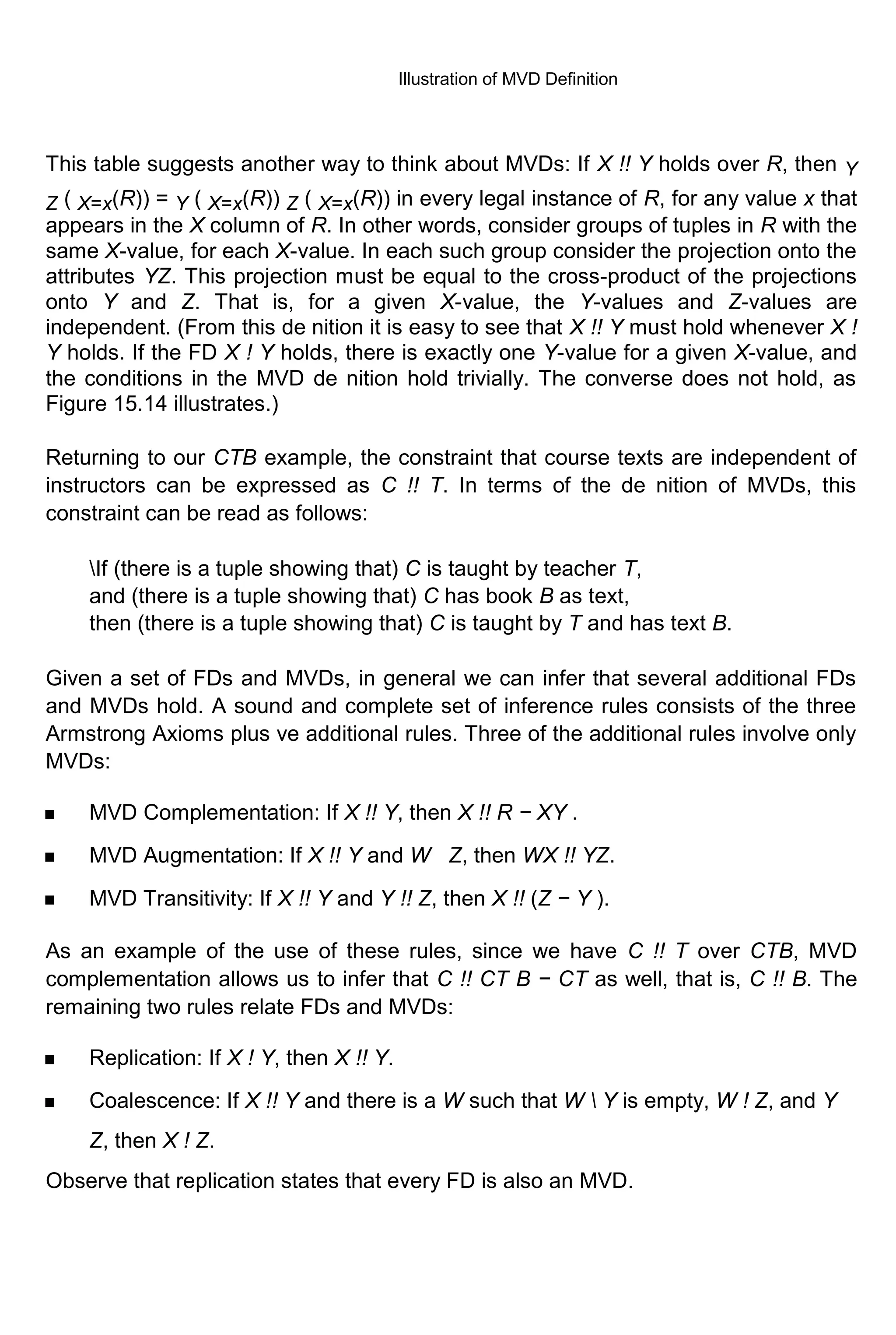 Illustration of MVD Definition This table suggests another way to think about MVDs: If X !! Y holds over R, then Y Z ( X=x(R)) = Y ( X=x(R)) Z ( X=x(R)) in every legal instance of R, for any value x that appears in the X column of R. In other words, consider groups of tuples in R with the same X-value, for each X-value. In each such group consider the projection onto the attributes YZ. This projection must be equal to the cross-product of the projections onto Y and Z. That is, for a given X-value, the Y-values and Z-values are independent. (From this de nition it is easy to see that X !! Y must hold whenever X ! Y holds. If the FD X ! Y holds, there is exactly one Y-value for a given X-value, and the conditions in the MVD de nition hold trivially. The converse does not hold, as Figure 15.14 illustrates.) Returning to our CTB example, the constraint that course texts are independent of instructors can be expressed as C !! T. In terms of the de nition of MVDs, this constraint can be read as follows: If (there is a tuple showing that) C is taught by teacher T, and (there is a tuple showing that) C has book B as text, then (there is a tuple showing that) C is taught by T and has text B. Given a set of FDs and MVDs, in general we can infer that several additional FDs and MVDs hold. A sound and complete set of inference rules consists of the three Armstrong Axioms plus ve additional rules. Three of the additional rules involve only MVDs: MVD Complementation: If X !! Y, then X !! R − XY . MVD Augmentation: If X !! Y and W Z, then WX !! YZ. MVD Transitivity: If X !! Y and Y !! Z, then X !! (Z − Y ). As an example of the use of these rules, since we have C !! T over CTB, MVD complementation allows us to infer that C !! CT B − CT as well, that is, C !! B. The remaining two rules relate FDs and MVDs: Replication: If X ! Y, then X !! Y. Coalescence: If X !! Y and there is a W such that W Y is empty, W ! Z, and Y Z, then X ! Z. Observe that replication states that every FD is also an MVD. 