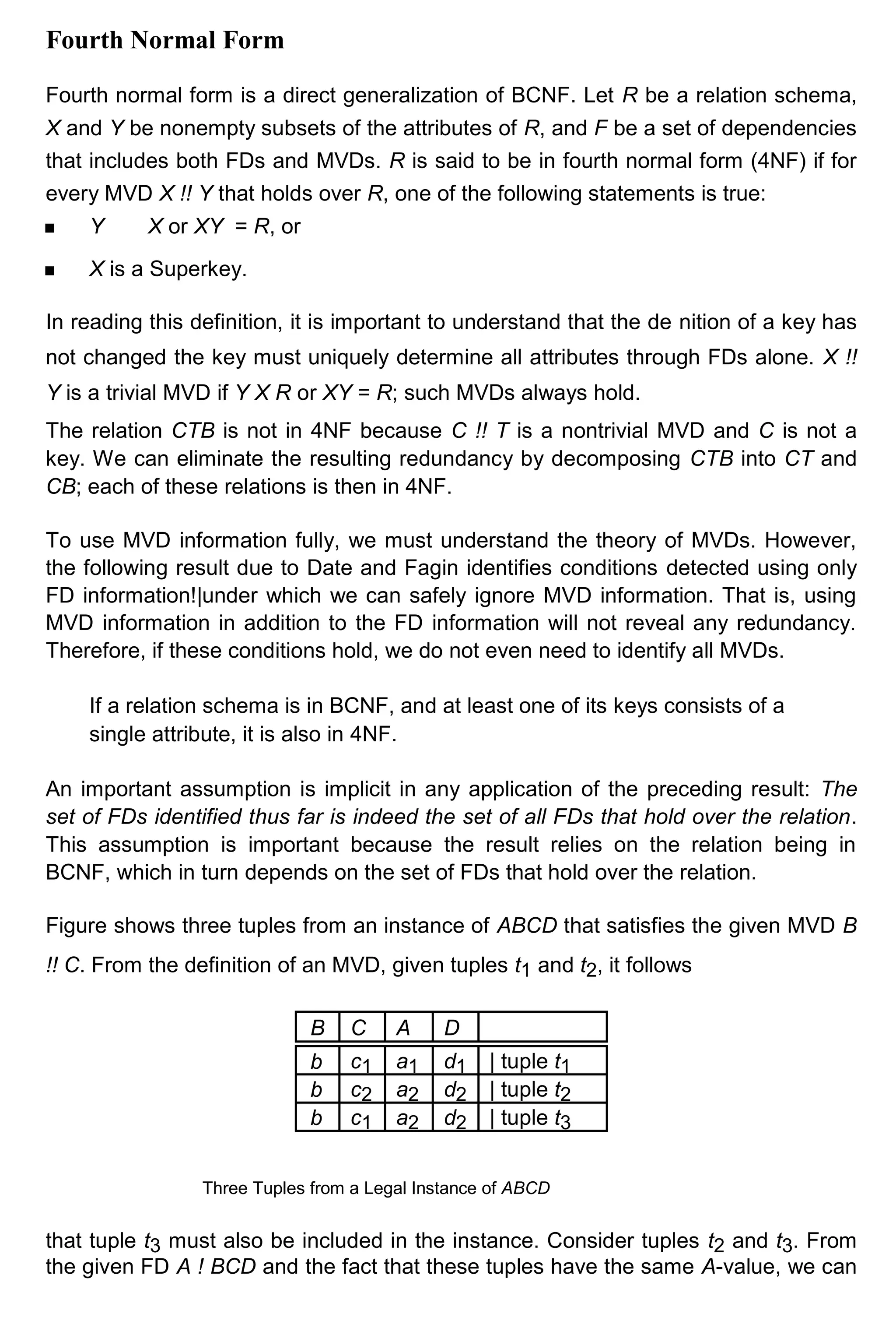 Fourth Normal Form Fourth normal form is a direct generalization of BCNF. Let R be a relation schema, X and Y be nonempty subsets of the attributes of R, and F be a set of dependencies that includes both FDs and MVDs. R is said to be in fourth normal form (4NF) if for every MVD X !! Y that holds over R, one of the following statements is true: Y X or XY = R, or X is a Superkey. In reading this definition, it is important to understand that the de nition of a key has not changed the key must uniquely determine all attributes through FDs alone. X !! Y is a trivial MVD if Y X R or XY = R; such MVDs always hold. The relation CTB is not in 4NF because C !! T is a nontrivial MVD and C is not a key. We can eliminate the resulting redundancy by decomposing CTB into CT and CB; each of these relations is then in 4NF. To use MVD information fully, we must understand the theory of MVDs. However, the following result due to Date and Fagin identifies conditions detected using only FD information!|under which we can safely ignore MVD information. That is, using MVD information in addition to the FD information will not reveal any redundancy. Therefore, if these conditions hold, we do not even need to identify all MVDs. If a relation schema is in BCNF, and at least one of its keys consists of a single attribute, it is also in 4NF. An important assumption is implicit in any application of the preceding result: The set of FDs identified thus far is indeed the set of all FDs that hold over the relation. This assumption is important because the result relies on the relation being in BCNF, which in turn depends on the set of FDs that hold over the relation. Figure shows three tuples from an instance of ABCD that satisfies the given MVD B !! C. From the definition of an MVD, given tuples t1 and t2, it follows B C A D b c1 a1 d1 | tuple t1 b c2 a2 d2 | tuple t2 b c1 a2 d2 | tuple t3 Three Tuples from a Legal Instance of ABCD that tuple t3 must also be included in the instance. Consider tuples t2 and t3. From the given FD A ! BCD and the fact that these tuples have the same A-value, we can 