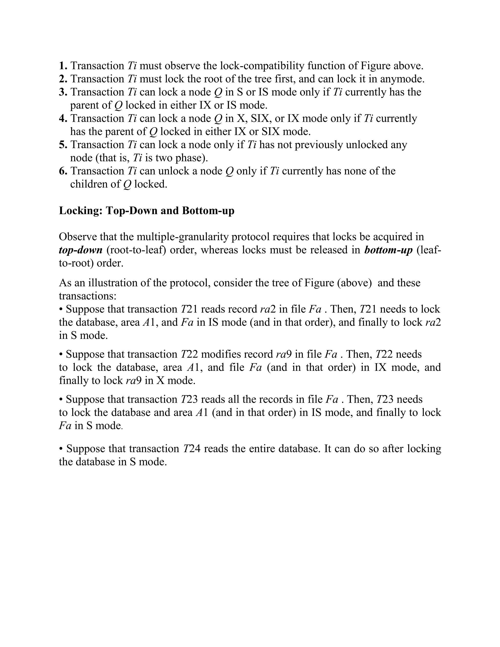 1. Transaction Ti must observe the lock-compatibility function of Figure above. 2. Transaction Ti must lock the root of the tree first, and can lock it in anymode. 3. Transaction Ti can lock a node Q in S or IS mode only if Ti currently has the parent of Q locked in either IX or IS mode. 4. Transaction Ti can lock a node Q in X, SIX, or IX mode only if Ti currently has the parent of Q locked in either IX or SIX mode. 5. Transaction Ti can lock a node only if Ti has not previously unlocked any node (that is, Ti is two phase). 6. Transaction Ti can unlock a node Q only if Ti currently has none of the children of Q locked. Locking: Top-Down and Bottom-up Observe that the multiple-granularity protocol requires that locks be acquired in top-down (root-to-leaf) order, whereas locks must be released in bottom-up (leaf- to-root) order. As an illustration of the protocol, consider the tree of Figure (above) and these transactions: • Suppose that transaction T21 reads record ra2 in file Fa . Then, T21 needs to lock the database, area A1, and Fa in IS mode (and in that order), and finally to lock ra2 in S mode. • Suppose that transaction T22 modifies record ra9 in file Fa . Then, T22 needs to lock the database, area A1, and file Fa (and in that order) in IX mode, and finally to lock ra9 in X mode. • Suppose that transaction T23 reads all the records in file Fa . Then, T23 needs to lock the database and area A1 (and in that order) in IS mode, and finally to lock Fa in S mode. • Suppose that transaction T24 reads the entire database. It can do so after locking the database in S mode. 