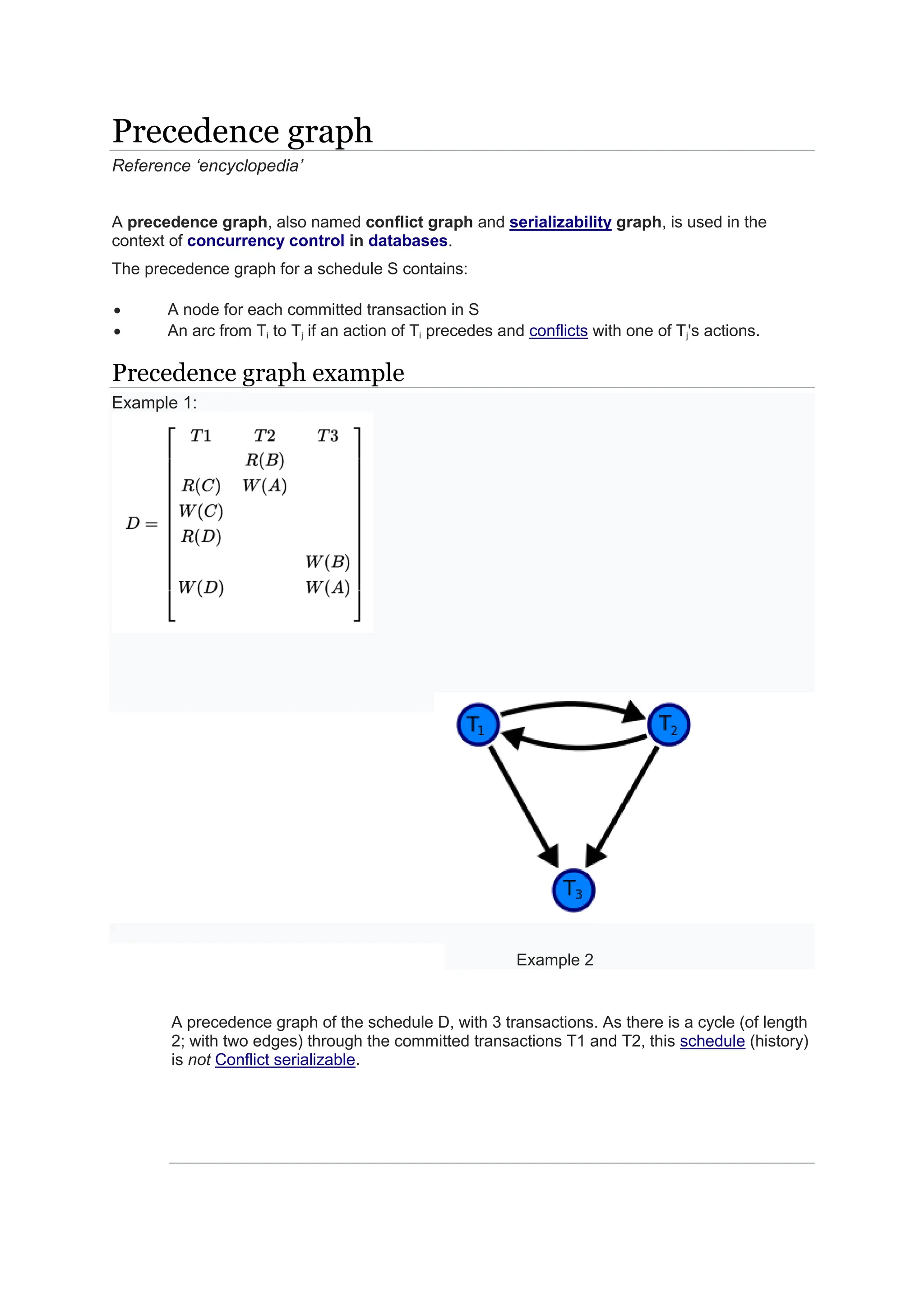 Precedence graph Reference ‘encyclopedia’ A precedence graph, also named conflict graph and serializability graph, is used in the context of concurrency control in databases. The precedence graph for a schedule S contains: A node for each committed transaction in S An arc from Ti to Tj if an action of Ti precedes and conflicts with one of Tj's actions. Precedence graph example Example 1: Example 2 A precedence graph of the schedule D, with 3 transactions. As there is a cycle (of length 2; with two edges) through the committed transactions T1 and T2, this schedule (history) is not Conflict serializable. 