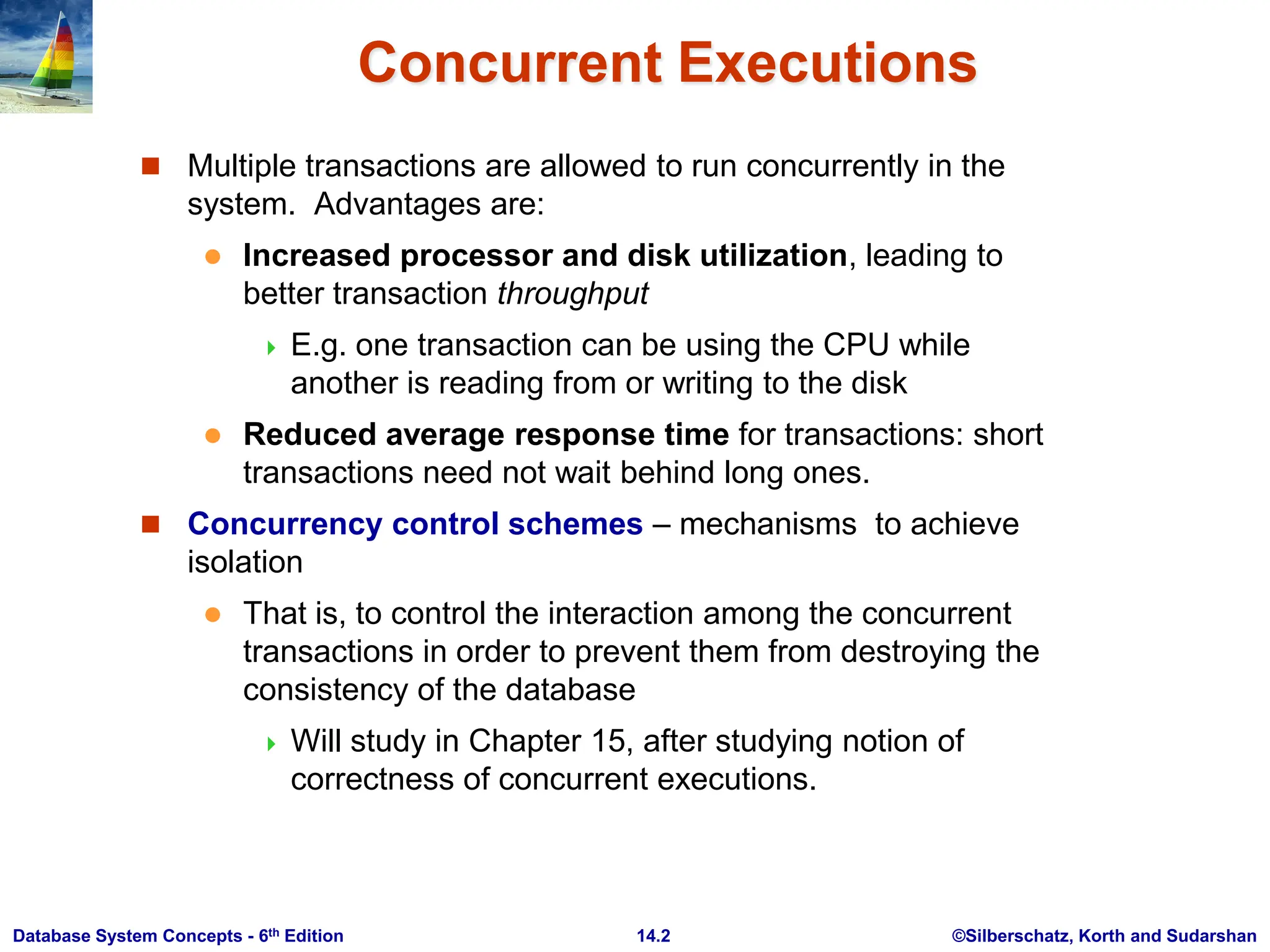 ©Silberschatz, Korth and Sudarshan 14.2 Database System Concepts - 6th Edition Concurrent Executions  Multiple transactions are allowed to run concurrently in the system. Advantages are:  Increased processor and disk utilization, leading to better transaction throughput  E.g. one transaction can be using the CPU while another is reading from or writing to the disk  Reduced average response time for transactions: short transactions need not wait behind long ones.  Concurrency control schemes – mechanisms to achieve isolation  That is, to control the interaction among the concurrent transactions in order to prevent them from destroying the consistency of the database  Will study in Chapter 15, after studying notion of correctness of concurrent executions. 