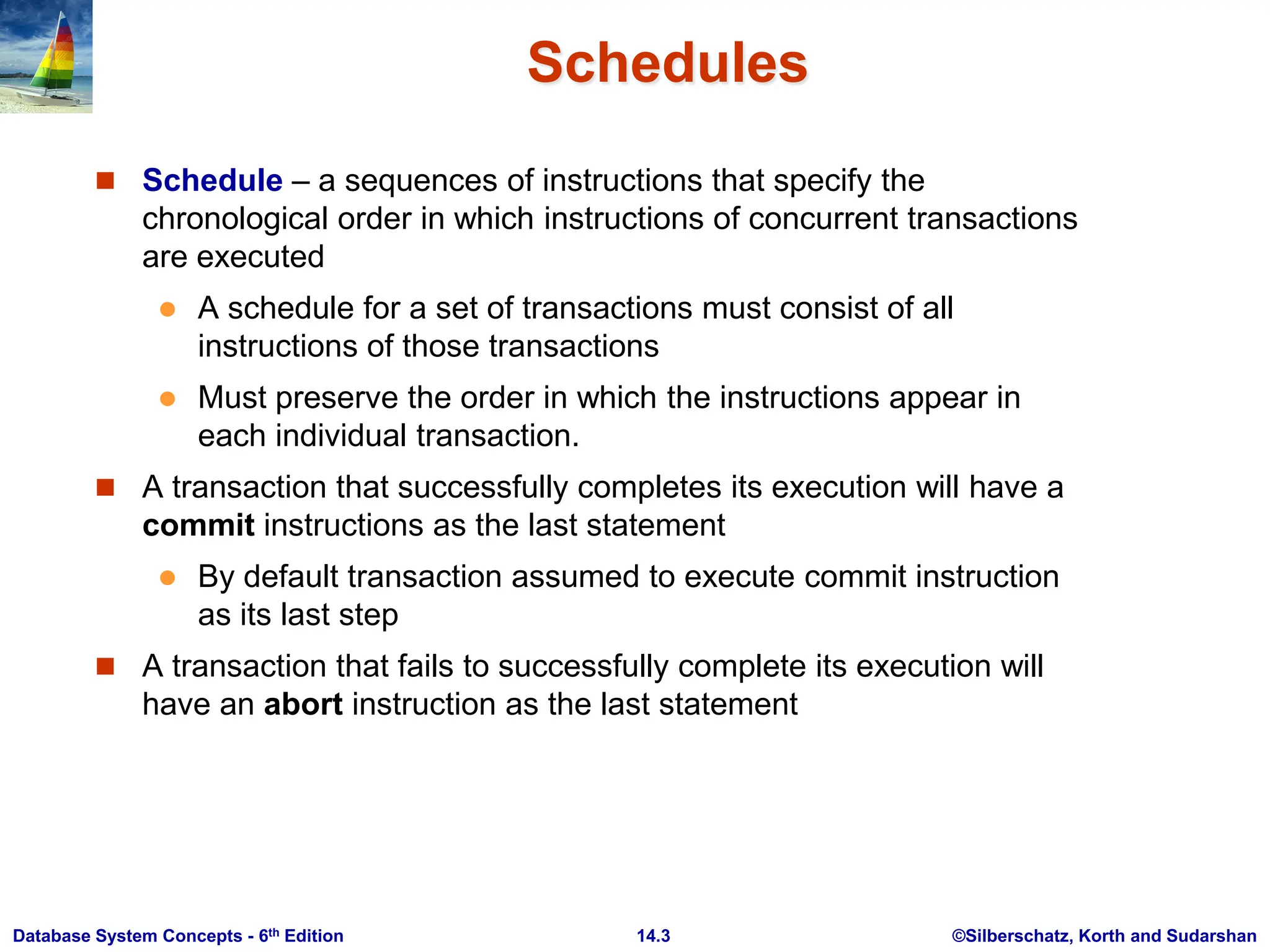 ©Silberschatz, Korth and Sudarshan 14.3 Database System Concepts - 6th Edition Schedules  Schedule – a sequences of instructions that specify the chronological order in which instructions of concurrent transactions are executed  A schedule for a set of transactions must consist of all instructions of those transactions  Must preserve the order in which the instructions appear in each individual transaction.  A transaction that successfully completes its execution will have a commit instructions as the last statement  By default transaction assumed to execute commit instruction as its last step  A transaction that fails to successfully complete its execution will have an abort instruction as the last statement 