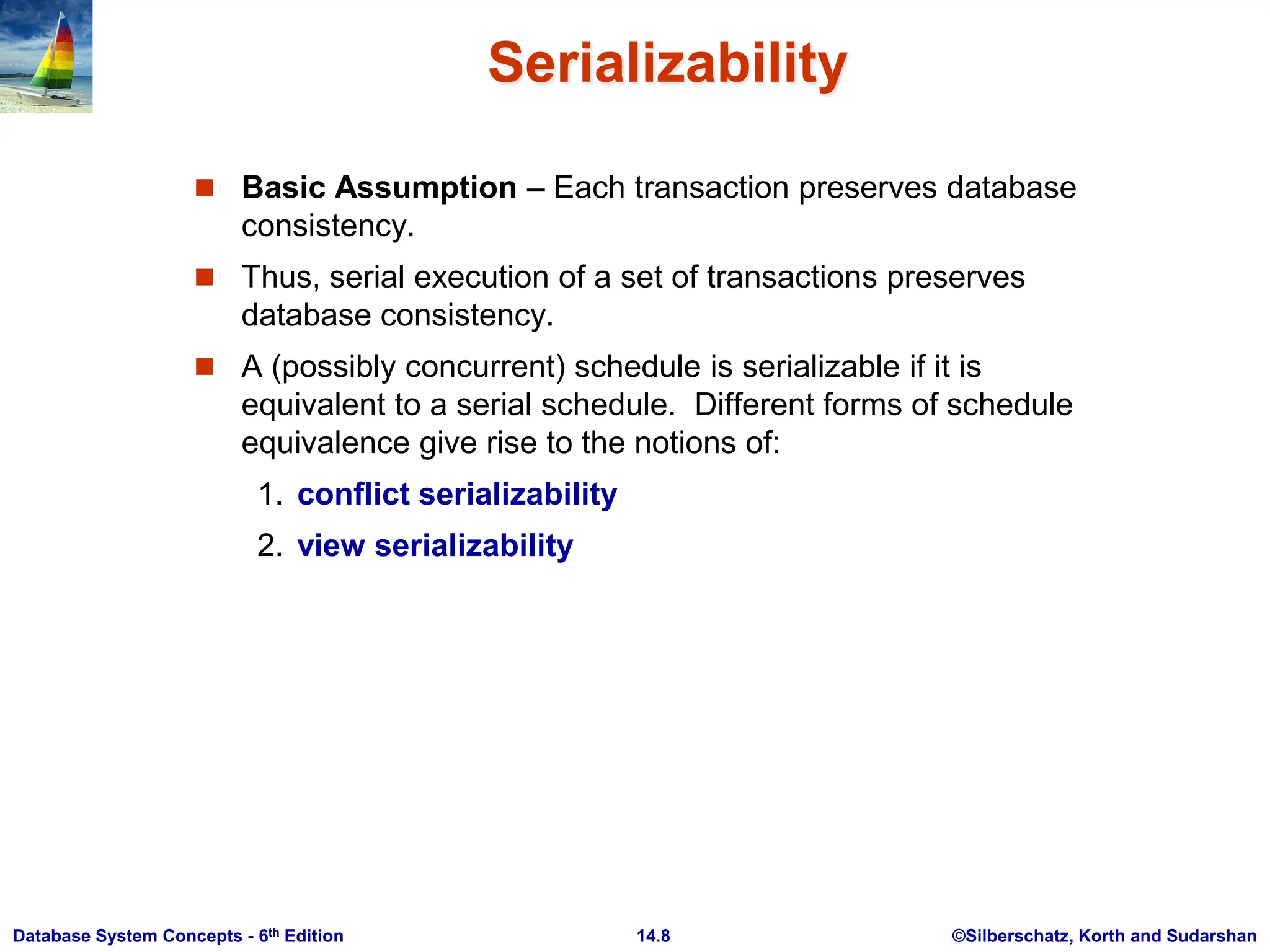 ©Silberschatz, Korth and Sudarshan 14.8 Database System Concepts - 6th Edition Serializability  Basic Assumption – Each transaction preserves database consistency.  Thus, serial execution of a set of transactions preserves database consistency.  A (possibly concurrent) schedule is serializable if it is equivalent to a serial schedule. Different forms of schedule equivalence give rise to the notions of: 1. conflict serializability 2. view serializability 
