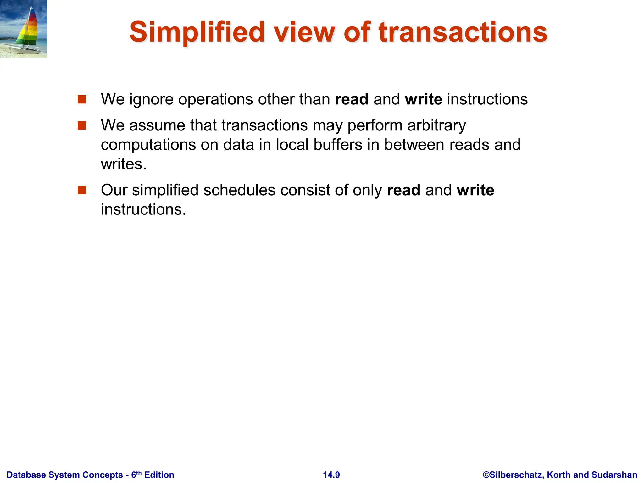 ©Silberschatz, Korth and Sudarshan 14.9 Database System Concepts - 6th Edition Simplified view of transactions  We ignore operations other than read and write instructions  We assume that transactions may perform arbitrary computations on data in local buffers in between reads and writes.  Our simplified schedules consist of only read and write instructions. 