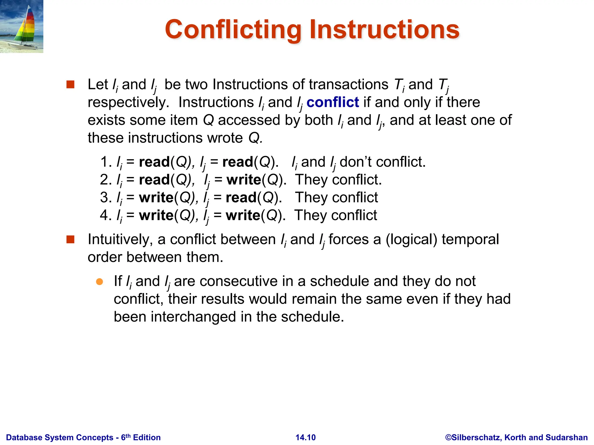 ©Silberschatz, Korth and Sudarshan 14.10 Database System Concepts - 6th Edition Conflicting Instructions  Let li and lj be two Instructions of transactions Ti and Tj respectively. Instructions li and lj conflict if and only if there exists some item Q accessed by both li and lj, and at least one of these instructions wrote Q. 1. li = read(Q), lj = read(Q). li and lj don’t conflict. 2. li = read(Q), lj = write(Q). They conflict. 3. li = write(Q), lj = read(Q). They conflict 4. li = write(Q), lj = write(Q). They conflict  Intuitively, a conflict between li and lj forces a (logical) temporal order between them.  If li and lj are consecutive in a schedule and they do not conflict, their results would remain the same even if they had been interchanged in the schedule. 