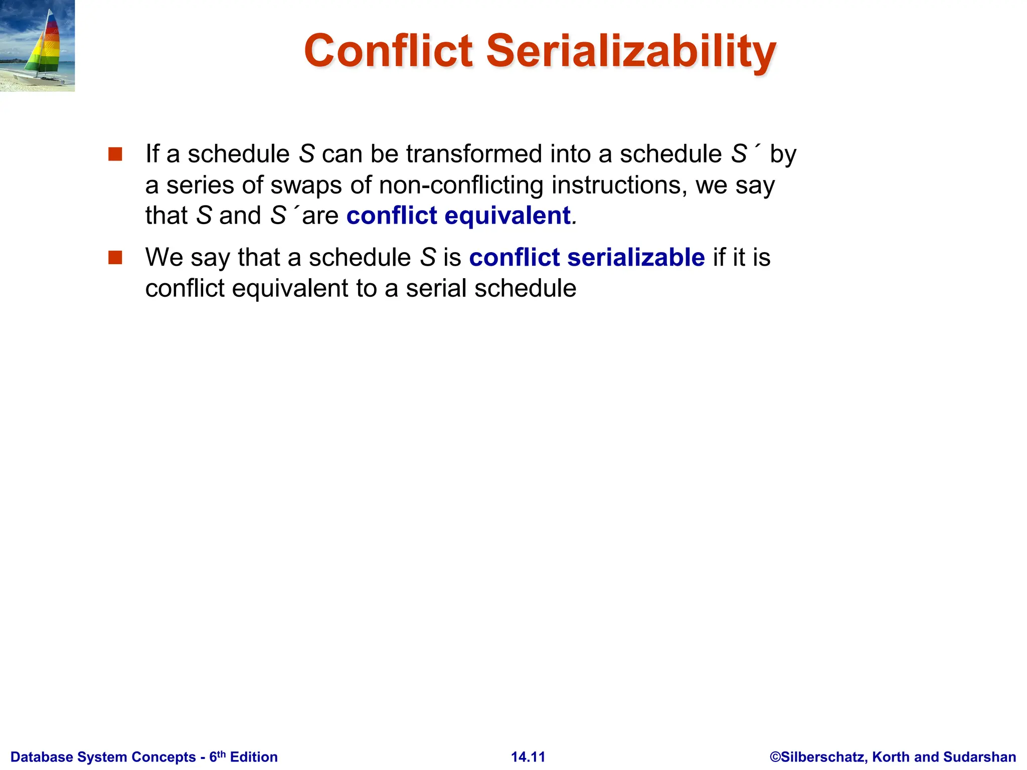 ©Silberschatz, Korth and Sudarshan 14.11 Database System Concepts - 6th Edition Conflict Serializability  If a schedule S can be transformed into a schedule S´ by a series of swaps of non-conflicting instructions, we say that S and S´ are conflict equivalent.  We say that a schedule S is conflict serializable if it is conflict equivalent to a serial schedule 
