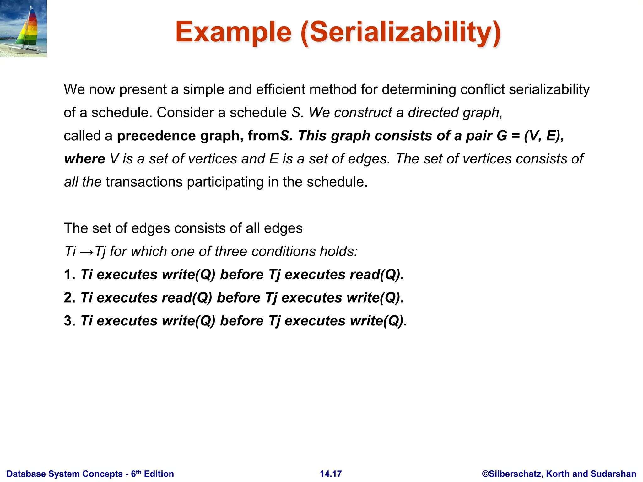 ©Silberschatz, Korth and Sudarshan 14.17 Database System Concepts - 6th Edition Example (Serializability) We now present a simple and efficient method for determining conflict serializability of a schedule. Consider a schedule S. We construct a directed graph, called a precedence graph, fromS. This graph consists of a pair G = (V, E), where V is a set of vertices and E is a set of edges. The set of vertices consists of all the transactions participating in the schedule. The set of edges consists of all edges Ti →Tj for which one of three conditions holds: 1. Ti executes write(Q) before Tj executes read(Q). 2. Ti executes read(Q) before Tj executes write(Q). 3. Ti executes write(Q) before Tj executes write(Q). 