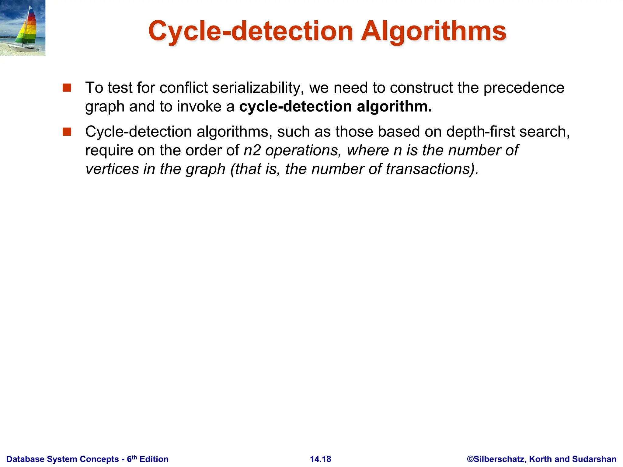 ©Silberschatz, Korth and Sudarshan 14.18 Database System Concepts - 6th Edition Cycle-detection Algorithms  To test for conflict serializability, we need to construct the precedence graph and to invoke a cycle-detection algorithm.  Cycle-detection algorithms, such as those based on depth-first search, require on the order of n2 operations, where n is the number of vertices in the graph (that is, the number of transactions). 