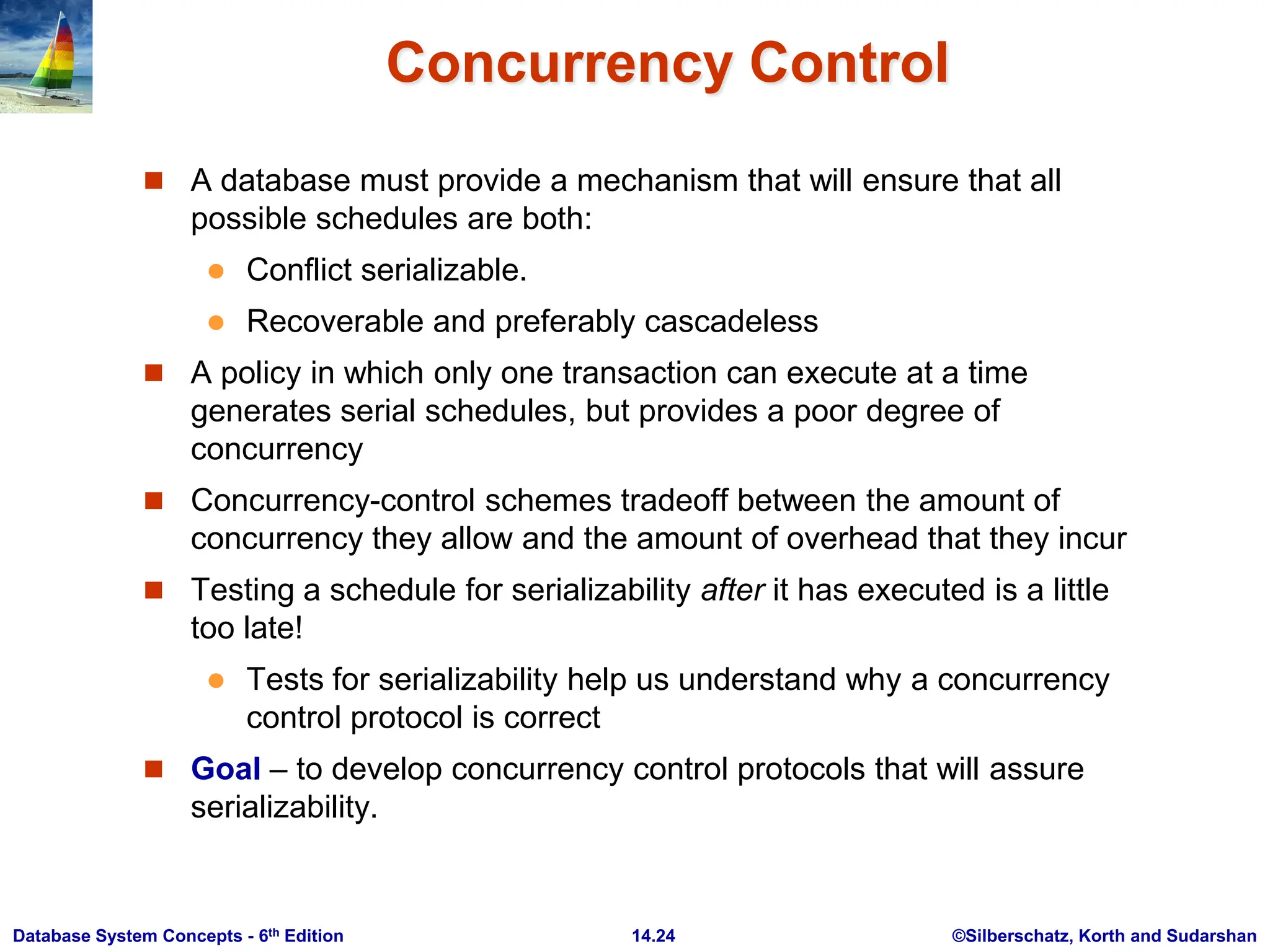 ©Silberschatz, Korth and Sudarshan 14.24 Database System Concepts - 6th Edition Concurrency Control  A database must provide a mechanism that will ensure that all possible schedules are both:  Conflict serializable.  Recoverable and preferably cascadeless  A policy in which only one transaction can execute at a time generates serial schedules, but provides a poor degree of concurrency  Concurrency-control schemes tradeoff between the amount of concurrency they allow and the amount of overhead that they incur  Testing a schedule for serializability after it has executed is a little too late!  Tests for serializability help us understand why a concurrency control protocol is correct  Goal – to develop concurrency control protocols that will assure serializability. 