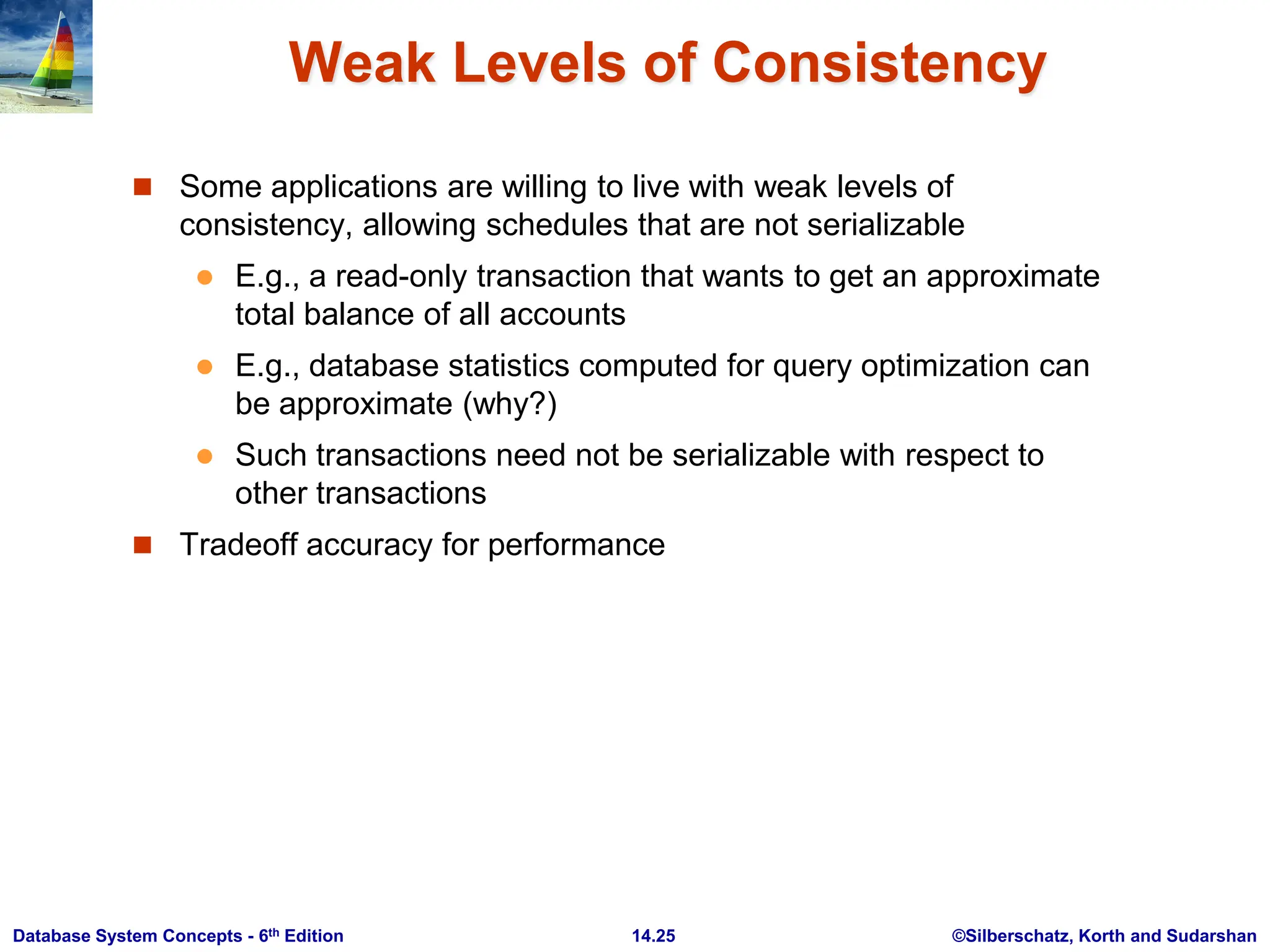 ©Silberschatz, Korth and Sudarshan 14.25 Database System Concepts - 6th Edition Weak Levels of Consistency  Some applications are willing to live with weak levels of consistency, allowing schedules that are not serializable  E.g., a read-only transaction that wants to get an approximate total balance of all accounts  E.g., database statistics computed for query optimization can be approximate (why?)  Such transactions need not be serializable with respect to other transactions  Tradeoff accuracy for performance 