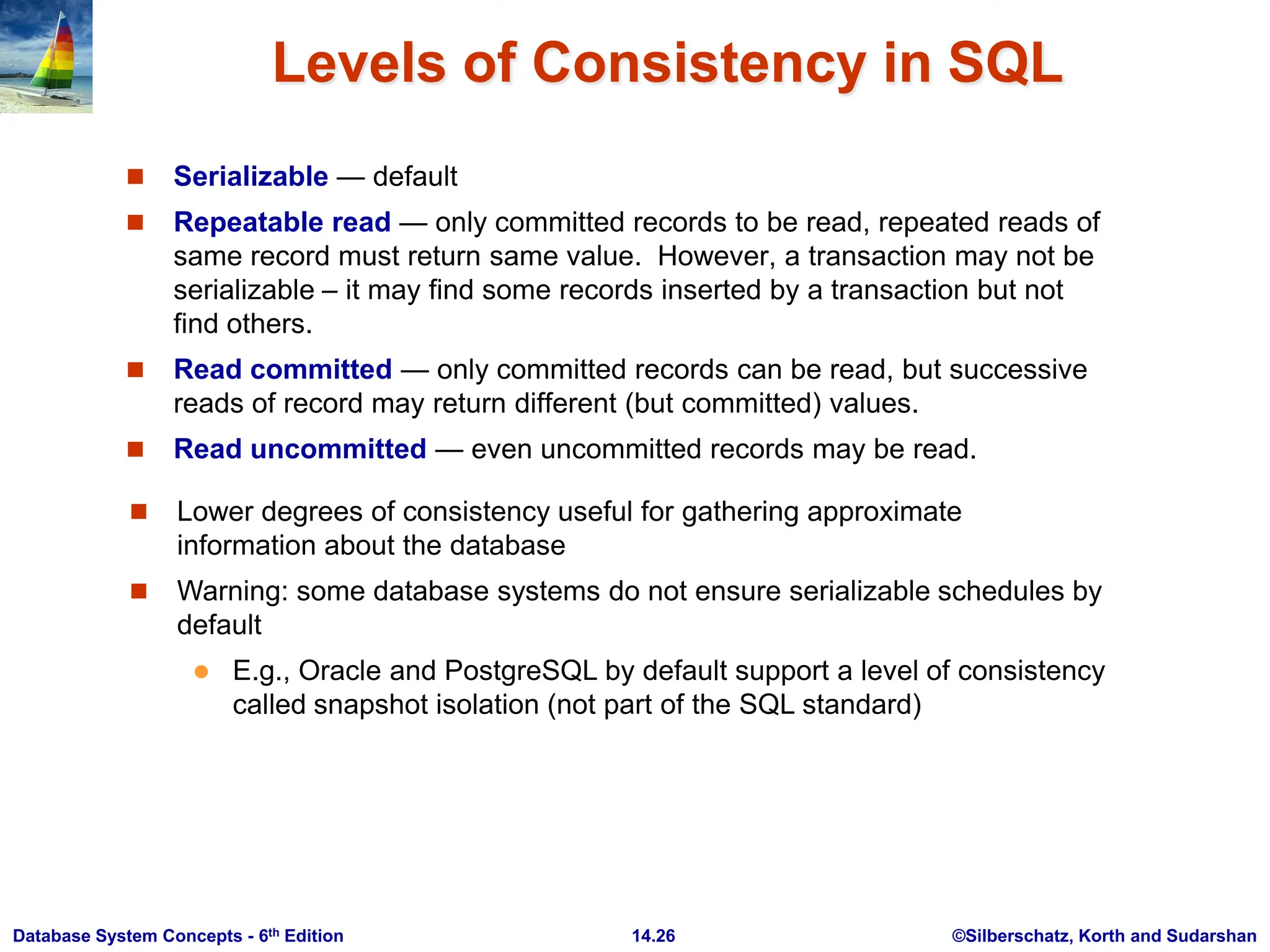 ©Silberschatz, Korth and Sudarshan 14.26 Database System Concepts - 6th Edition Levels of Consistency in SQL  Serializable — default  Repeatable read — only committed records to be read, repeated reads of same record must return same value. However, a transaction may not be serializable – it may find some records inserted by a transaction but not find others.  Read committed — only committed records can be read, but successive reads of record may return different (but committed) values.  Read uncommitted — even uncommitted records may be read.  Lower degrees of consistency useful for gathering approximate information about the database  Warning: some database systems do not ensure serializable schedules by default  E.g., Oracle and PostgreSQL by default support a level of consistency called snapshot isolation (not part of the SQL standard) 