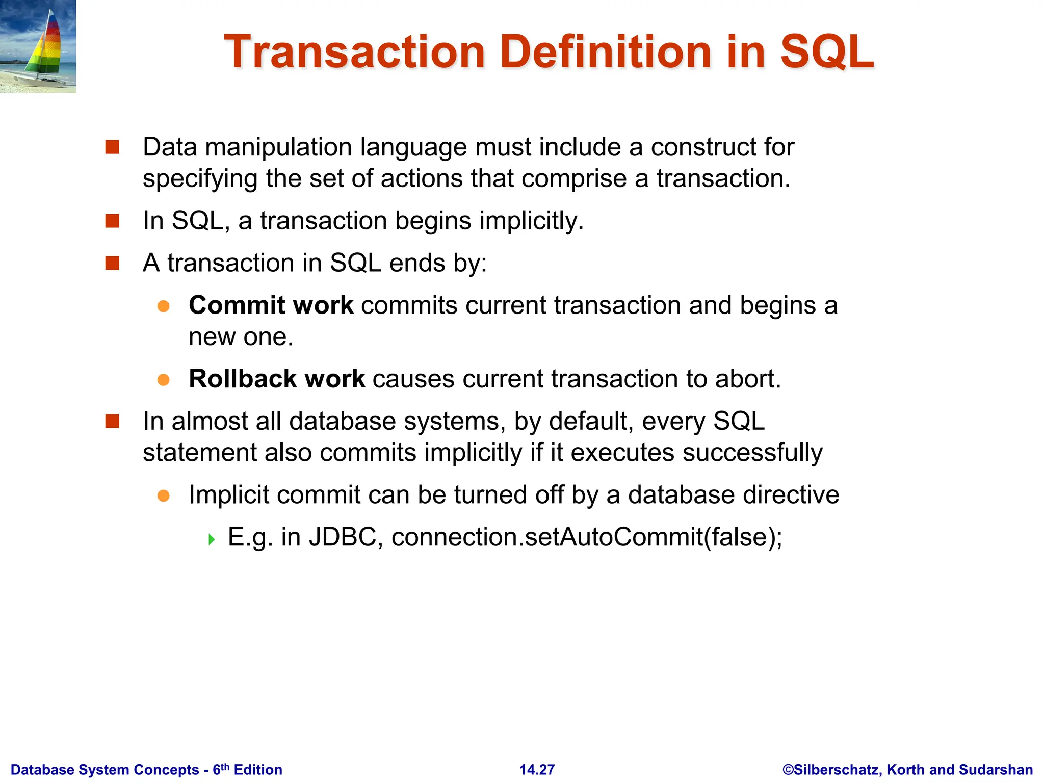 ©Silberschatz, Korth and Sudarshan 14.27 Database System Concepts - 6th Edition Transaction Definition in SQL  Data manipulation language must include a construct for specifying the set of actions that comprise a transaction.  In SQL, a transaction begins implicitly.  A transaction in SQL ends by:  Commit work commits current transaction and begins a new one.  Rollback work causes current transaction to abort.  In almost all database systems, by default, every SQL statement also commits implicitly if it executes successfully  Implicit commit can be turned off by a database directive  E.g. in JDBC, connection.setAutoCommit(false); 