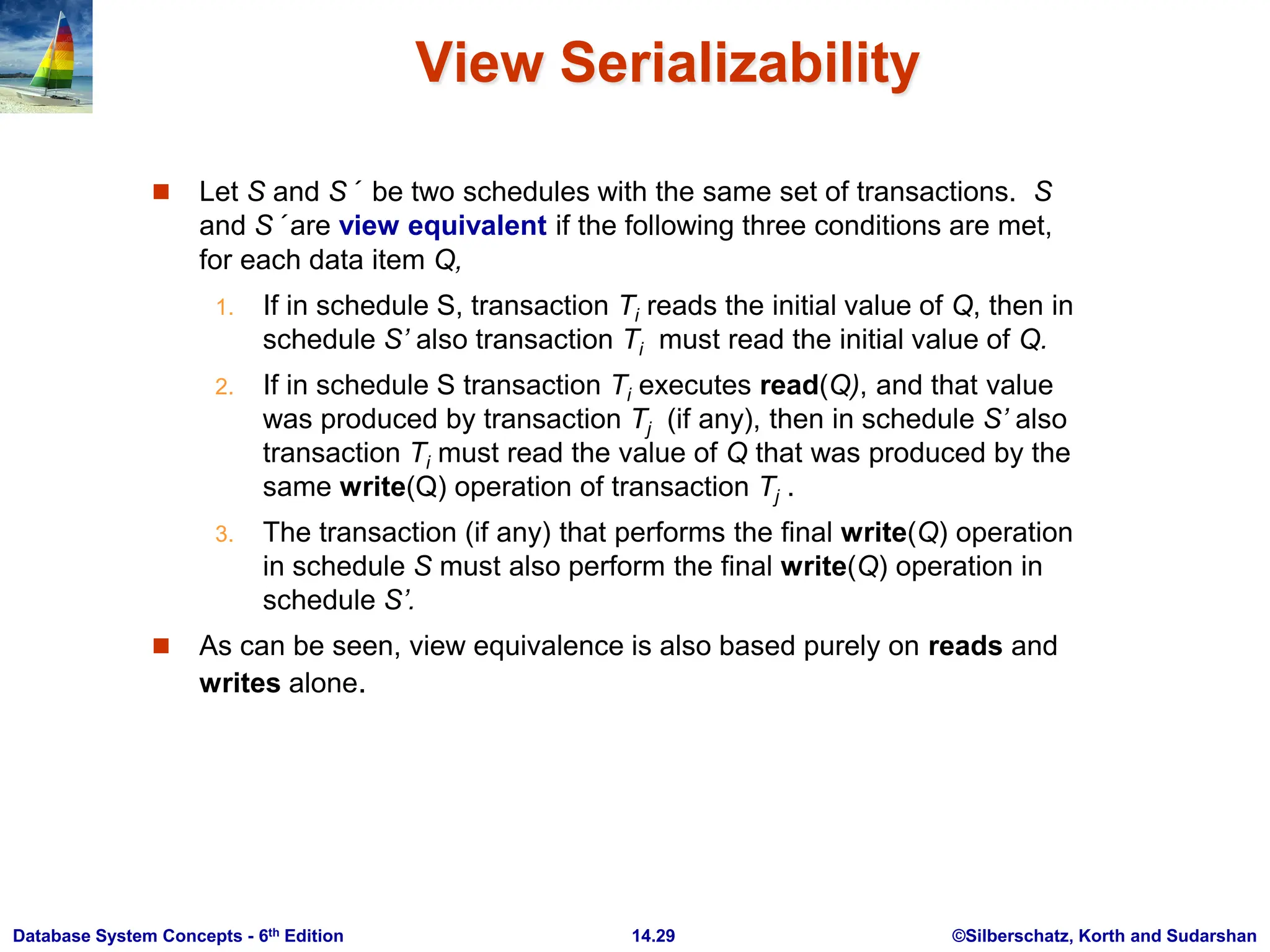 ©Silberschatz, Korth and Sudarshan 14.29 Database System Concepts - 6th Edition View Serializability  Let S and S´ be two schedules with the same set of transactions. S and S´ are view equivalent if the following three conditions are met, for each data item Q, 1. If in schedule S, transaction Ti reads the initial value of Q, then in schedule S’ also transaction Ti must read the initial value of Q. 2. If in schedule S transaction Ti executes read(Q), and that value was produced by transaction Tj (if any), then in schedule S’ also transaction Ti must read the value of Q that was produced by the same write(Q) operation of transaction Tj . 3. The transaction (if any) that performs the final write(Q) operation in schedule S must also perform the final write(Q) operation in schedule S’.  As can be seen, view equivalence is also based purely on reads and writes alone. 