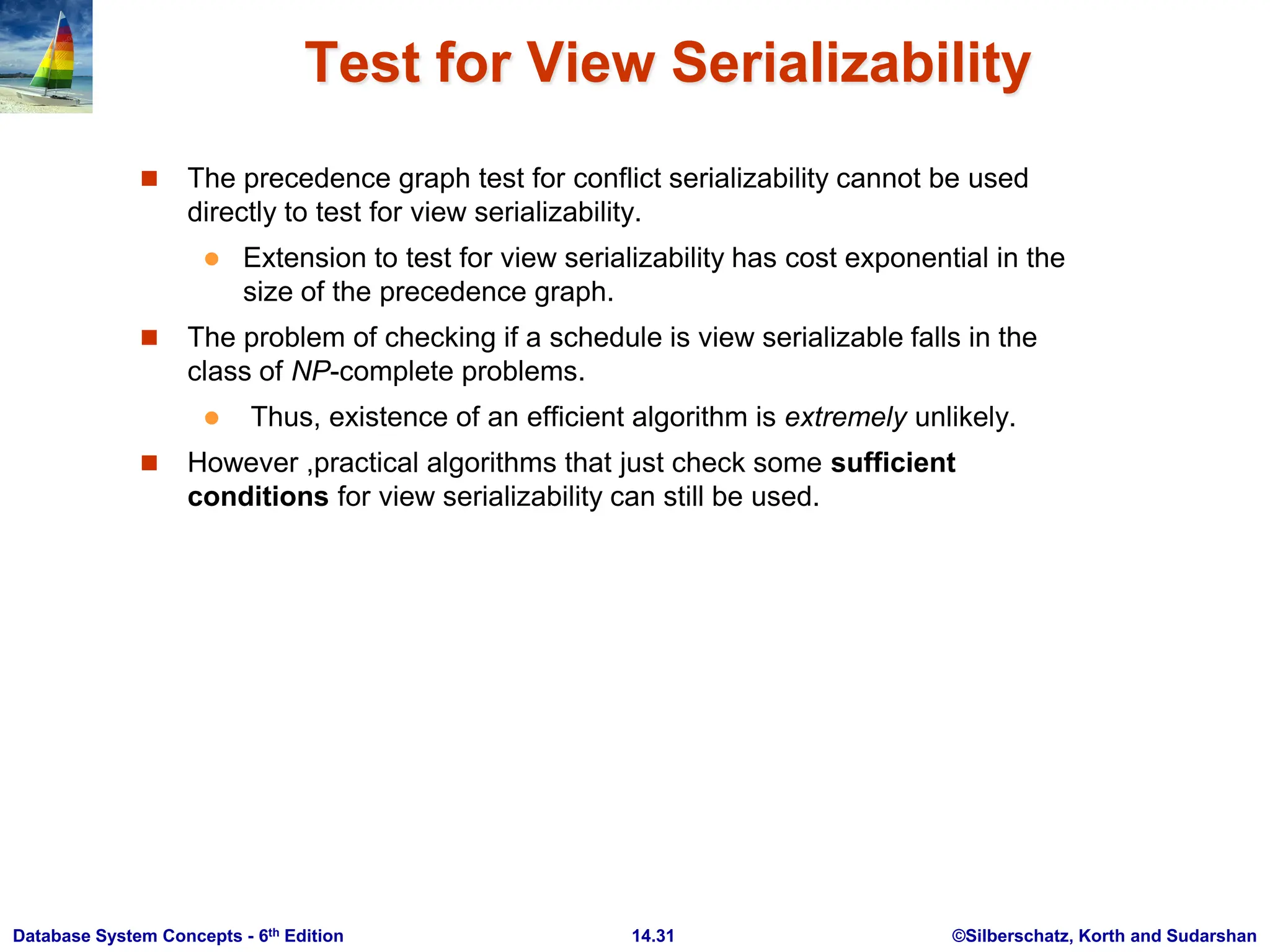 ©Silberschatz, Korth and Sudarshan 14.31 Database System Concepts - 6th Edition Test for View Serializability  The precedence graph test for conflict serializability cannot be used directly to test for view serializability.  Extension to test for view serializability has cost exponential in the size of the precedence graph.  The problem of checking if a schedule is view serializable falls in the class of NP-complete problems.  Thus, existence of an efficient algorithm is extremely unlikely.  However ,practical algorithms that just check some sufficient conditions for view serializability can still be used. 