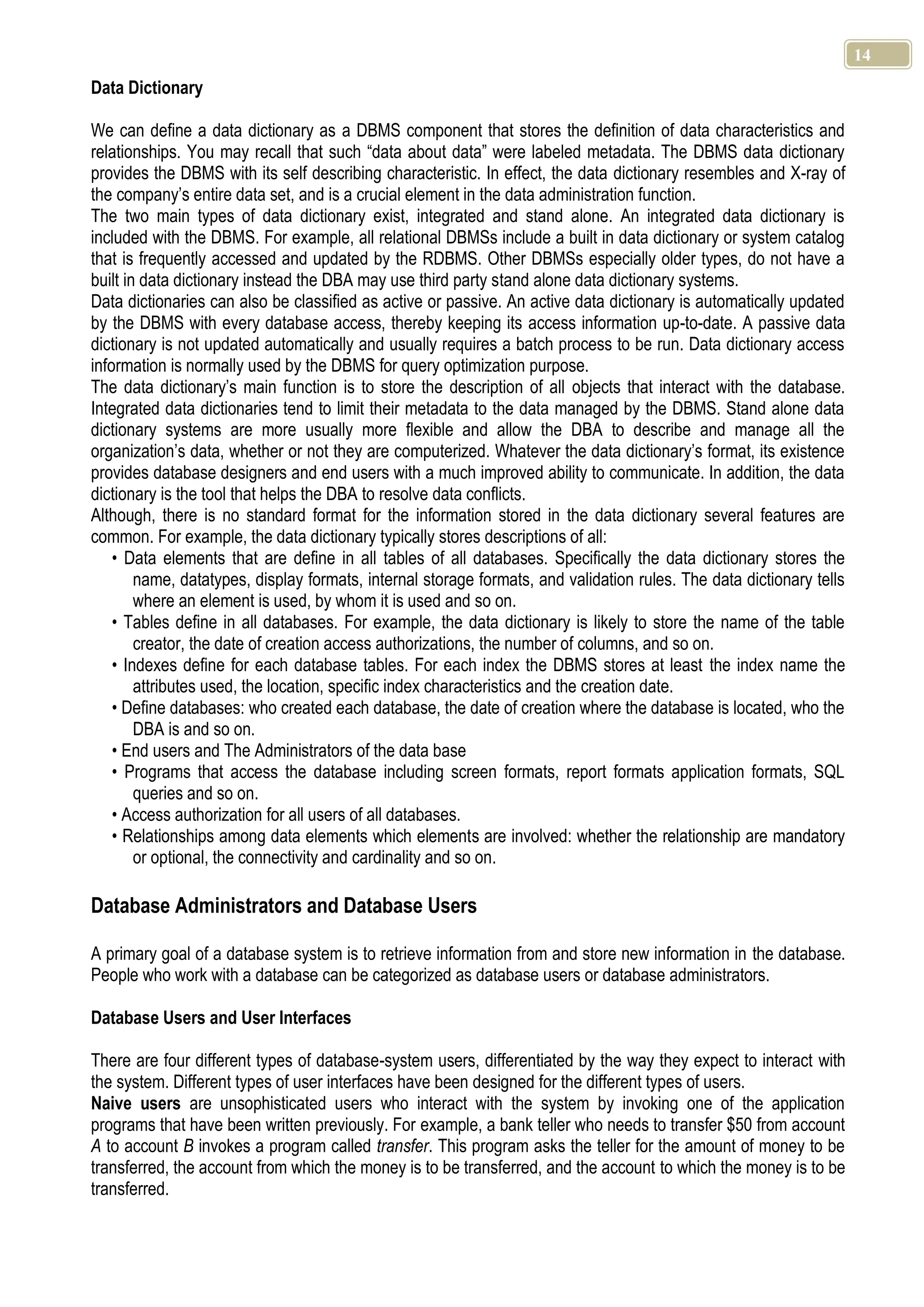 14 Data Dictionary We can define a data dictionary as a DBMS component that stores the definition of data characteristics and relationships. You may recall that such “data about data” were labeled metadata. The DBMS data dictionary provides the DBMS with its self describing characteristic. In effect, the data dictionary resembles and X-ray of the company’s entire data set, and is a crucial element in the data administration function. The two main types of data dictionary exist, integrated and stand alone. An integrated data dictionary is included with the DBMS. For example, all relational DBMSs include a built in data dictionary or system catalog that is frequently accessed and updated by the RDBMS. Other DBMSs especially older types, do not have a built in data dictionary instead the DBA may use third party stand alone data dictionary systems. Data dictionaries can also be classified as active or passive. An active data dictionary is automatically updated by the DBMS with every database access, thereby keeping its access information up-to-date. A passive data dictionary is not updated automatically and usually requires a batch process to be run. Data dictionary access information is normally used by the DBMS for query optimization purpose. The data dictionary’s main function is to store the description of all objects that interact with the database. Integrated data dictionaries tend to limit their metadata to the data managed by the DBMS. Stand alone data dictionary systems are more usually more flexible and allow the DBA to describe and manage all the organization’s data, whether or not they are computerized. Whatever the data dictionary’s format, its existence provides database designers and end users with a much improved ability to communicate. In addition, the data dictionary is the tool that helps the DBA to resolve data conflicts. Although, there is no standard format for the information stored in the data dictionary several features are common. For example, the data dictionary typically stores descriptions of all: • Data elements that are define in all tables of all databases. Specifically the data dictionary stores the name, datatypes, display formats, internal storage formats, and validation rules. The data dictionary tells where an element is used, by whom it is used and so on. • Tables define in all databases. For example, the data dictionary is likely to store the name of the table creator, the date of creation access authorizations, the number of columns, and so on. • Indexes define for each database tables. For each index the DBMS stores at least the index name the attributes used, the location, specific index characteristics and the creation date. • Define databases: who created each database, the date of creation where the database is located, who the DBA is and so on. • End users and The Administrators of the data base • Programs that access the database including screen formats, report formats application formats, SQL queries and so on. • Access authorization for all users of all databases. • Relationships among data elements which elements are involved: whether the relationship are mandatory or optional, the connectivity and cardinality and so on. Database Administrators and Database Users A primary goal of a database system is to retrieve information from and store new information in the database. People who work with a database can be categorized as database users or database administrators. Database Users and User Interfaces There are four different types of database-system users, differentiated by the way they expect to interact with the system. Different types of user interfaces have been designed for the different types of users. Naive users are unsophisticated users who interact with the system by invoking one of the application programs that have been written previously. For example, a bank teller who needs to transfer $50 from account A to account B invokes a program called transfer. This program asks the teller for the amount of money to be transferred, the account from which the money is to be transferred, and the account to which the money is to be transferred. 