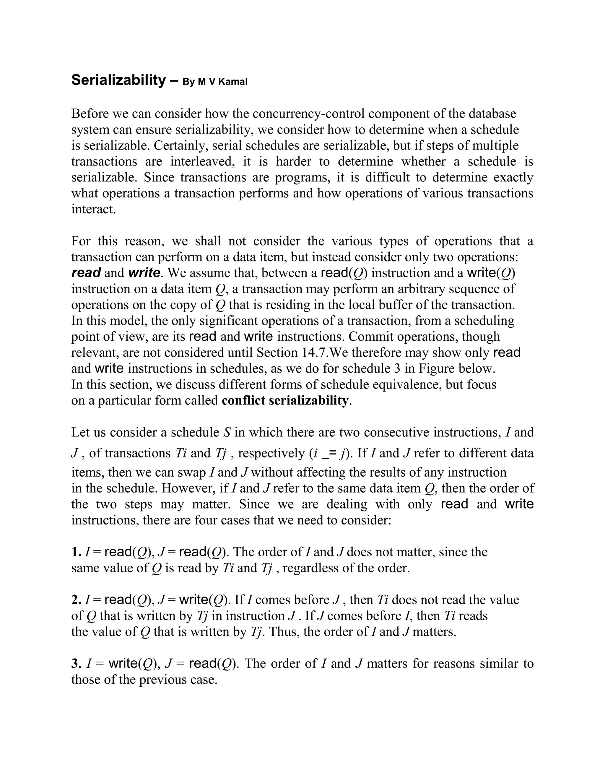 Serializability – By M V Kamal Before we can consider how the concurrency-control component of the database system can ensure serializability, we consider how to determine when a schedule is serializable. Certainly, serial schedules are serializable, but if steps of multiple transactions are interleaved, it is harder to determine whether a schedule is serializable. Since transactions are programs, it is difficult to determine exactly what operations a transaction performs and how operations of various transactions interact. For this reason, we shall not consider the various types of operations that a transaction can perform on a data item, but instead consider only two operations: read and write. We assume that, between a read(Q) instruction and a write(Q) instruction on a data item Q, a transaction may perform an arbitrary sequence of operations on the copy of Q that is residing in the local buffer of the transaction. In this model, the only significant operations of a transaction, from a scheduling point of view, are its read and write instructions. Commit operations, though relevant, are not considered until Section 14.7.We therefore may show only read and write instructions in schedules, as we do for schedule 3 in Figure below. In this section, we discuss different forms of schedule equivalence, but focus on a particular form called conflict serializability. Let us consider a schedule S in which there are two consecutive instructions, I and J , of transactions Ti and Tj , respectively (i _= j). If I and J refer to different data items, then we can swap I and J without affecting the results of any instruction in the schedule. However, if I and J refer to the same data item Q, then the order of the two steps may matter. Since we are dealing with only read and write instructions, there are four cases that we need to consider: 1. I = read(Q), J = read(Q). The order of I and J does not matter, since the same value of Q is read by Ti and Tj , regardless of the order. 2. I = read(Q), J = write(Q). If I comes before J , then Ti does not read the value of Q that is written by Tj in instruction J . If J comes before I, then Ti reads the value of Q that is written by Tj. Thus, the order of I and J matters. 3. I = write(Q), J = read(Q). The order of I and J matters for reasons similar to those of the previous case. 
