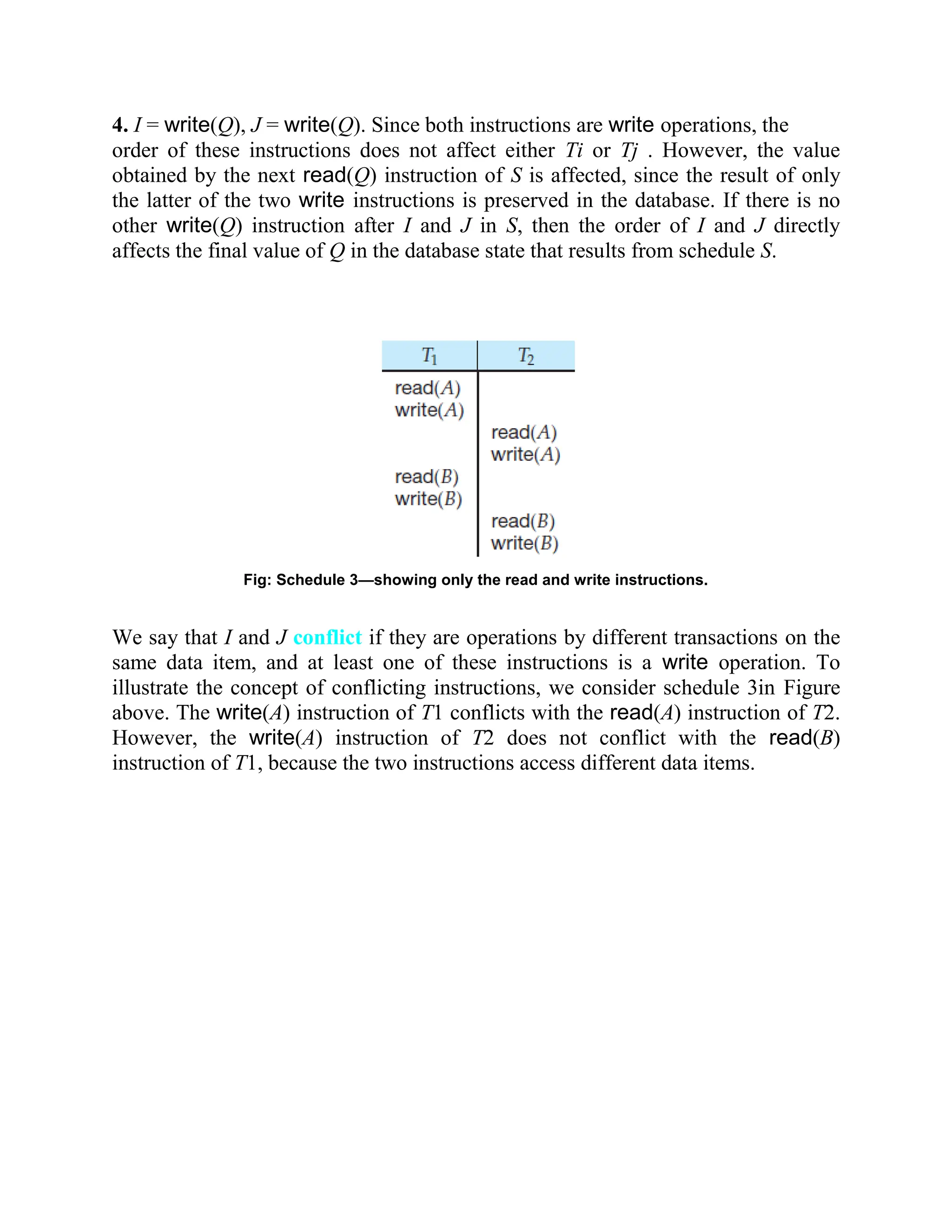 4. I = write(Q), J = write(Q). Since both instructions are write operations, the order of these instructions does not affect either Ti or Tj . However, the value obtained by the next read(Q) instruction of S is affected, since the result of only the latter of the two write instructions is preserved in the database. If there is no other write(Q) instruction after I and J in S, then the order of I and J directly affects the final value of Q in the database state that results from schedule S. Fig: Schedule 3—showing only the read and write instructions. We say that I and J conflict if they are operations by different transactions on the same data item, and at least one of these instructions is a write operation. To illustrate the concept of conflicting instructions, we consider schedule 3in Figure above. The write(A) instruction of T1 conflicts with the read(A) instruction of T2. However, the write(A) instruction of T2 does not conflict with the read(B) instruction of T1, because the two instructions access different data items. 