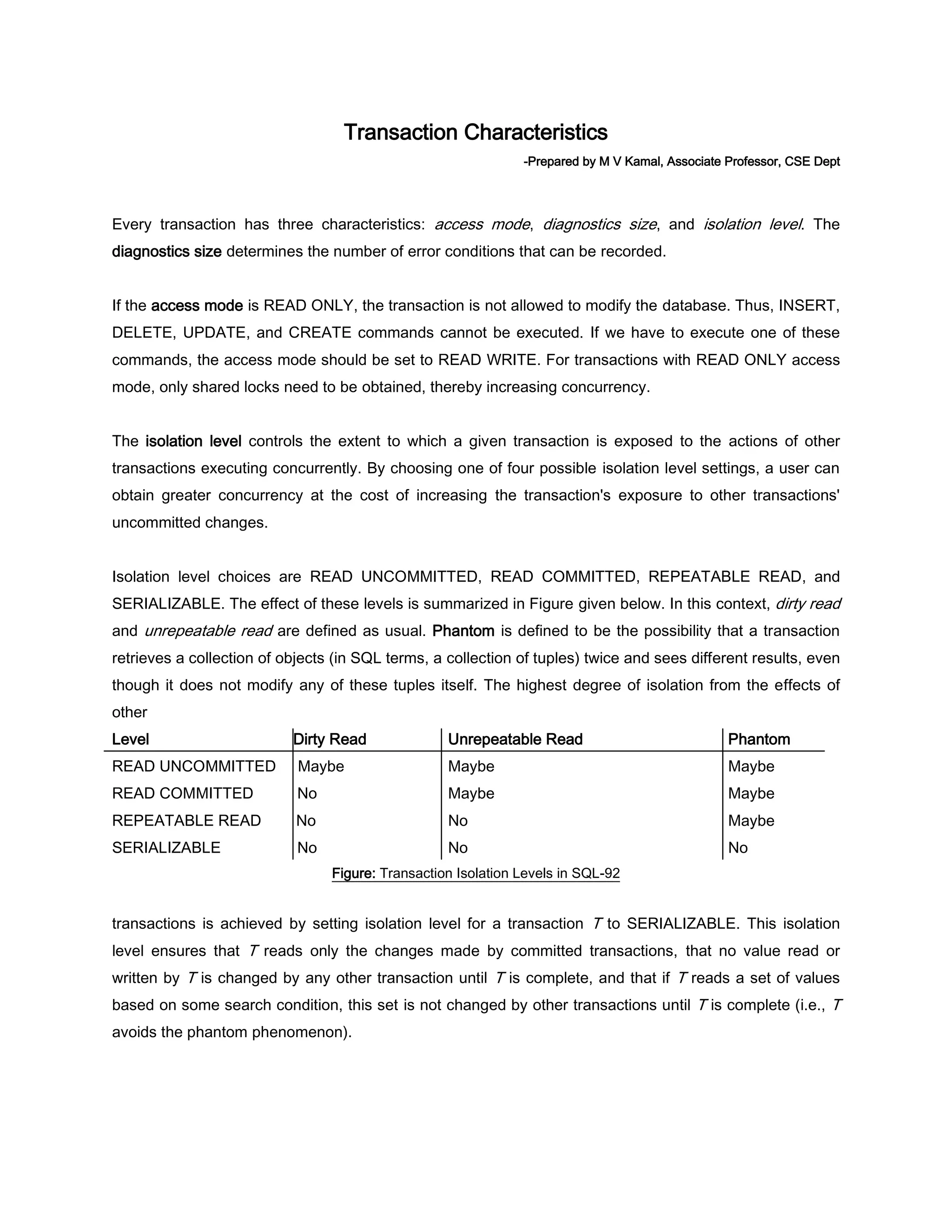 Transaction Characteristics -Prepared by M V Kamal, Associate Professor, CSE Dept Every transaction has three characteristics: access mode, diagnostics size, and isolation level. The diagnostics size determines the number of error conditions that can be recorded. If the access mode is READ ONLY, the transaction is not allowed to modify the database. Thus, INSERT, DELETE, UPDATE, and CREATE commands cannot be executed. If we have to execute one of these commands, the access mode should be set to READ WRITE. For transactions with READ ONLY access mode, only shared locks need to be obtained, thereby increasing concurrency. The isolation level controls the extent to which a given transaction is exposed to the actions of other transactions executing concurrently. By choosing one of four possible isolation level settings, a user can obtain greater concurrency at the cost of increasing the transaction's exposure to other transactions' uncommitted changes. Isolation level choices are READ UNCOMMITTED, READ COMMITTED, REPEATABLE READ, and SERIALIZABLE. The effect of these levels is summarized in Figure given below. In this context, dirty read and unrepeatable read are defined as usual. Phantom is defined to be the possibility that a transaction retrieves a collection of objects (in SQL terms, a collection of tuples) twice and sees different results, even though it does not modify any of these tuples itself. The highest degree of isolation from the effects of other Level Dirty Read Unrepeatable Read Phantom READ UNCOMMITTED Maybe Maybe Maybe READ COMMITTED No Maybe Maybe REPEATABLE READ No No Maybe SERIALIZABLE No No No Figure: Transaction Isolation Levels in SQL-92 transactions is achieved by setting isolation level for a transaction T to SERIALIZABLE. This isolation level ensures that T reads only the changes made by committed transactions, that no value read or written by T is changed by any other transaction until T is complete, and that if T reads a set of values based on some search condition, this set is not changed by other transactions until T is complete (i.e., T avoids the phantom phenomenon). 
