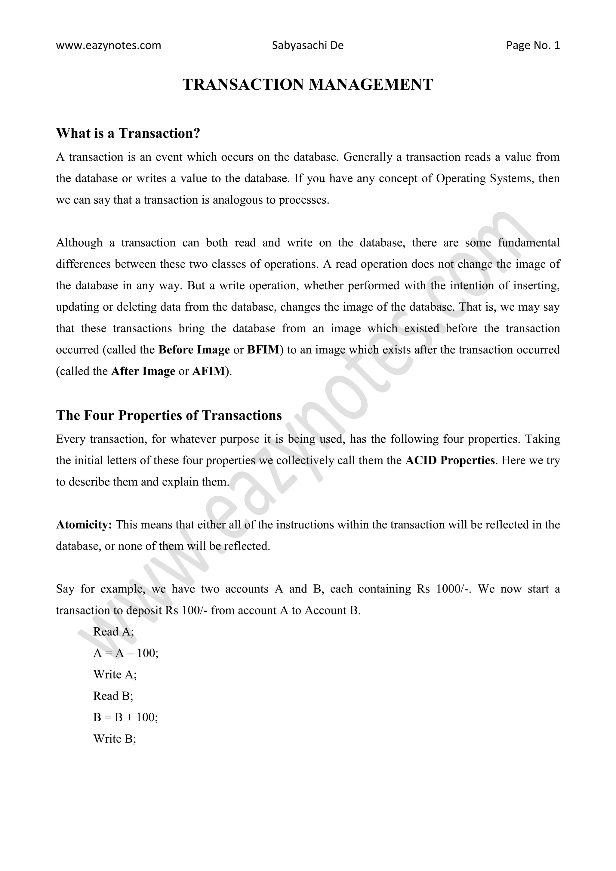 www.eazynotes.com Sabyasachi De Page No. 1 TRANSACTION MANAGEMENT What is a Transaction? A transaction is an event which occurs on the database. Generally a transaction reads a value from the database or writes a value to the database. If you have any concept of Operating Systems, then we can say that a transaction is analogous to processes. Although a transaction can both read and write on the database, there are some fundamental differences between these two classes of operations. A read operation does not change the image of the database in any way. But a write operation, whether performed with the intention of inserting, updating or deleting data from the database, changes the image of the database. That is, we may say that these transactions bring the database from an image which existed before the transaction occurred (called the Before Image or BFIM) to an image which exists after the transaction occurred (called the After Image or AFIM). The Four Properties of Transactions Every transaction, for whatever purpose it is being used, has the following four properties. Taking the initial letters of these four properties we collectively call them the ACID Properties. Here we try to describe them and explain them. Atomicity: This means that either all of the instructions within the transaction will be reflected in the database, or none of them will be reflected. Say for example, we have two accounts A and B, each containing Rs 1000/-. We now start a transaction to deposit Rs 100/- from account A to Account B. Read A; A = A – 100; Write A; Read B; B = B + 100; Write B; 