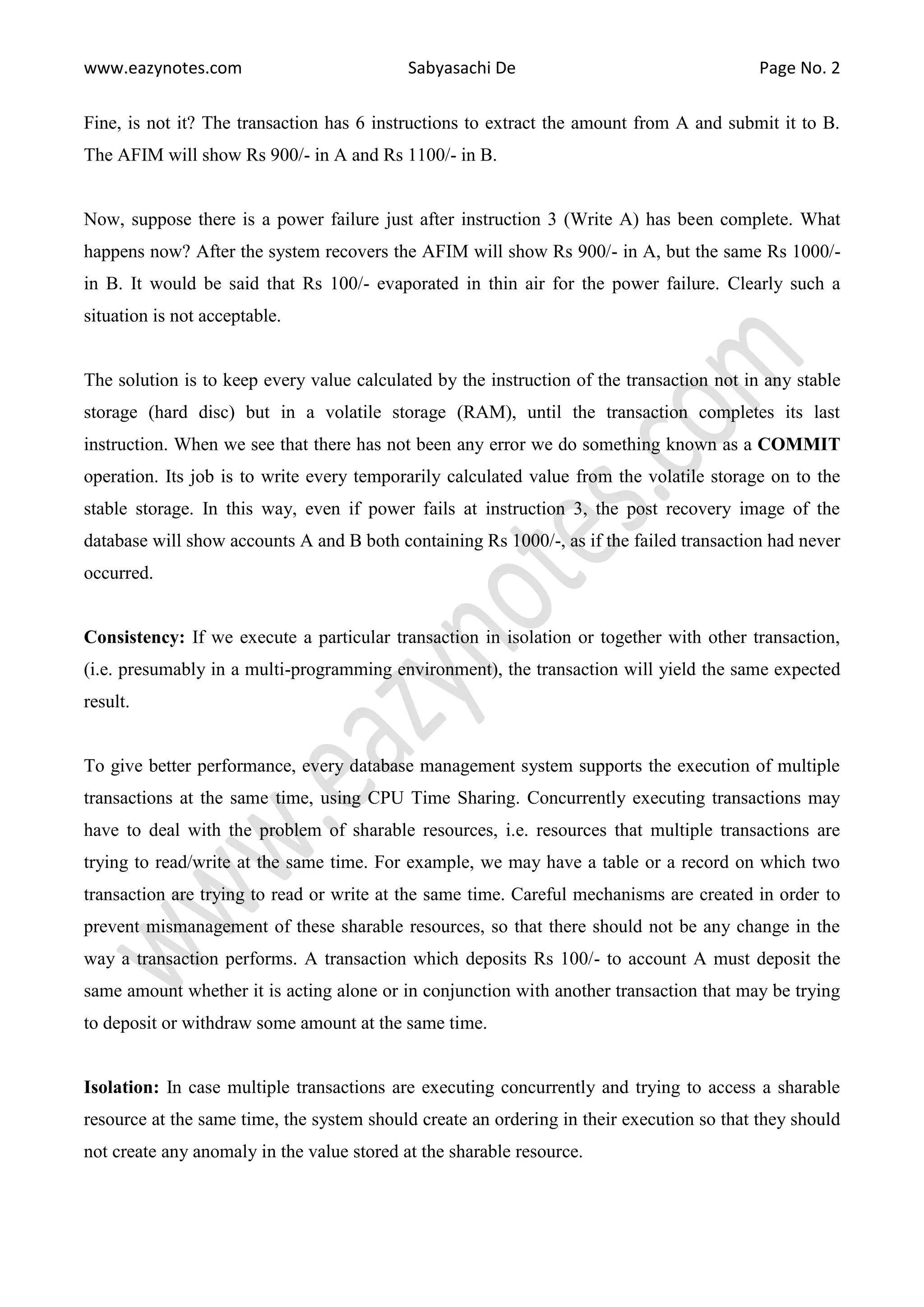 www.eazynotes.com Sabyasachi De Page No. 2 Fine, is not it? The transaction has 6 instructions to extract the amount from A and submit it to B. The AFIM will show Rs 900/- in A and Rs 1100/- in B. Now, suppose there is a power failure just after instruction 3 (Write A) has been complete. What happens now? After the system recovers the AFIM will show Rs 900/- in A, but the same Rs 1000/- in B. It would be said that Rs 100/- evaporated in thin air for the power failure. Clearly such a situation is not acceptable. The solution is to keep every value calculated by the instruction of the transaction not in any stable storage (hard disc) but in a volatile storage (RAM), until the transaction completes its last instruction. When we see that there has not been any error we do something known as a COMMIT operation. Its job is to write every temporarily calculated value from the volatile storage on to the stable storage. In this way, even if power fails at instruction 3, the post recovery image of the database will show accounts A and B both containing Rs 1000/-, as if the failed transaction had never occurred. Consistency: If we execute a particular transaction in isolation or together with other transaction, (i.e. presumably in a multi-programming environment), the transaction will yield the same expected result. To give better performance, every database management system supports the execution of multiple transactions at the same time, using CPU Time Sharing. Concurrently executing transactions may have to deal with the problem of sharable resources, i.e. resources that multiple transactions are trying to read/write at the same time. For example, we may have a table or a record on which two transaction are trying to read or write at the same time. Careful mechanisms are created in order to prevent mismanagement of these sharable resources, so that there should not be any change in the way a transaction performs. A transaction which deposits Rs 100/- to account A must deposit the same amount whether it is acting alone or in conjunction with another transaction that may be trying to deposit or withdraw some amount at the same time. Isolation: In case multiple transactions are executing concurrently and trying to access a sharable resource at the same time, the system should create an ordering in their execution so that they should not create any anomaly in the value stored at the sharable resource. 