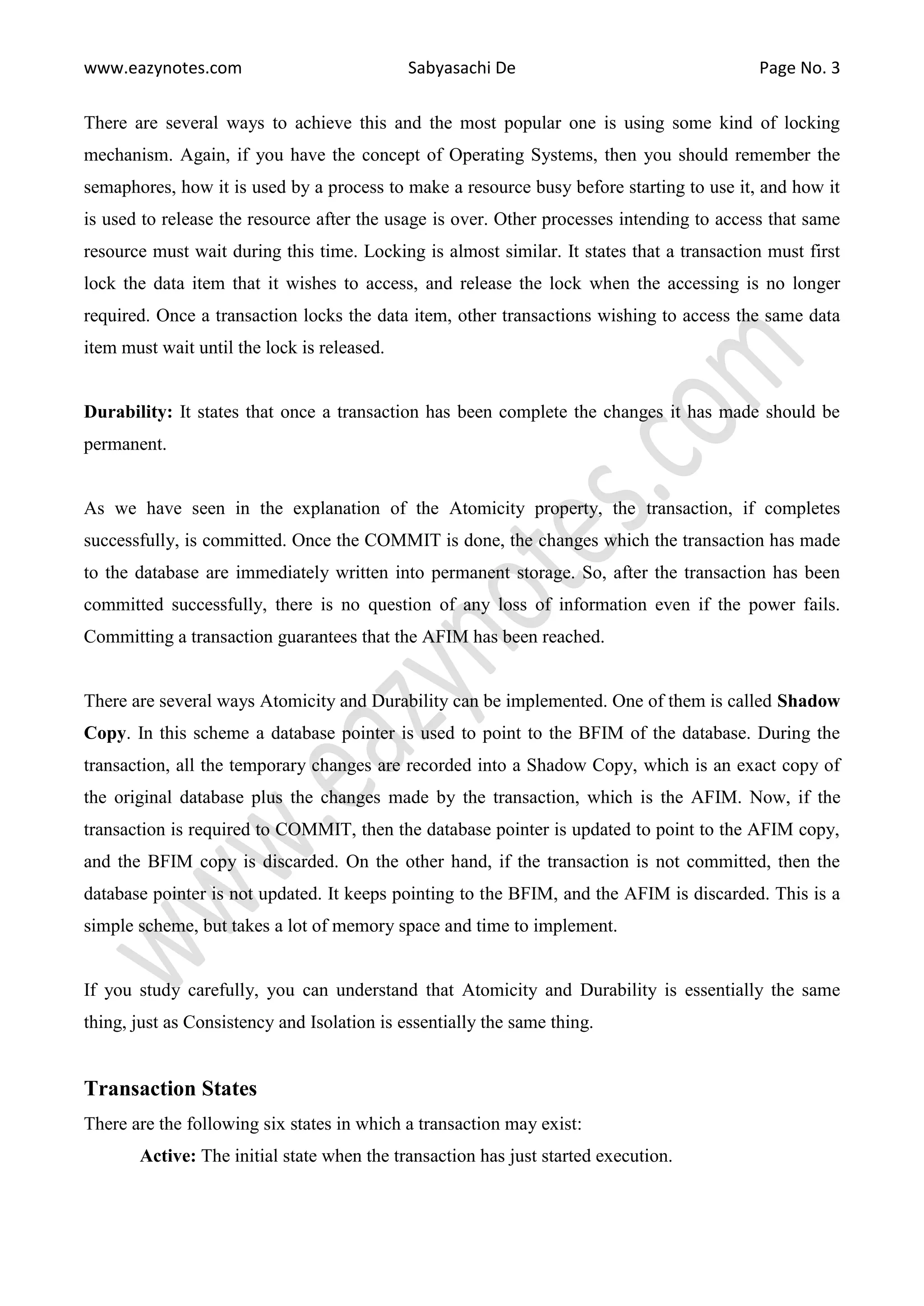 www.eazynotes.com Sabyasachi De Page No. 3 There are several ways to achieve this and the most popular one is using some kind of locking mechanism. Again, if you have the concept of Operating Systems, then you should remember the semaphores, how it is used by a process to make a resource busy before starting to use it, and how it is used to release the resource after the usage is over. Other processes intending to access that same resource must wait during this time. Locking is almost similar. It states that a transaction must first lock the data item that it wishes to access, and release the lock when the accessing is no longer required. Once a transaction locks the data item, other transactions wishing to access the same data item must wait until the lock is released. Durability: It states that once a transaction has been complete the changes it has made should be permanent. As we have seen in the explanation of the Atomicity property, the transaction, if completes successfully, is committed. Once the COMMIT is done, the changes which the transaction has made to the database are immediately written into permanent storage. So, after the transaction has been committed successfully, there is no question of any loss of information even if the power fails. Committing a transaction guarantees that the AFIM has been reached. There are several ways Atomicity and Durability can be implemented. One of them is called Shadow Copy. In this scheme a database pointer is used to point to the BFIM of the database. During the transaction, all the temporary changes are recorded into a Shadow Copy, which is an exact copy of the original database plus the changes made by the transaction, which is the AFIM. Now, if the transaction is required to COMMIT, then the database pointer is updated to point to the AFIM copy, and the BFIM copy is discarded. On the other hand, if the transaction is not committed, then the database pointer is not updated. It keeps pointing to the BFIM, and the AFIM is discarded. This is a simple scheme, but takes a lot of memory space and time to implement. If you study carefully, you can understand that Atomicity and Durability is essentially the same thing, just as Consistency and Isolation is essentially the same thing. Transaction States There are the following six states in which a transaction may exist: Active: The initial state when the transaction has just started execution. 