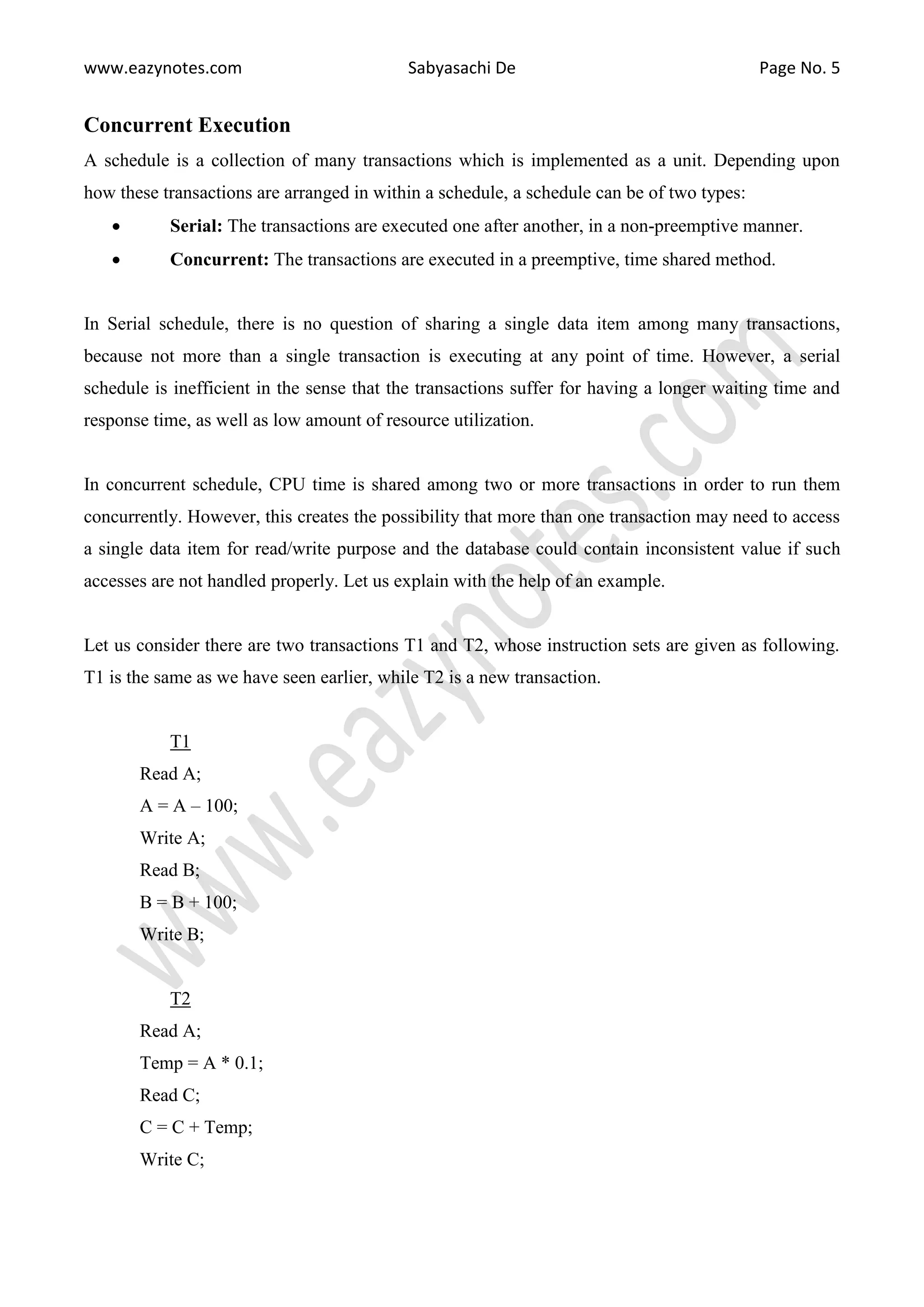 www.eazynotes.com Sabyasachi De Page No. 5 Concurrent Execution A schedule is a collection of many transactions which is implemented as a unit. Depending upon how these transactions are arranged in within a schedule, a schedule can be of two types:  Serial: The transactions are executed one after another, in a non-preemptive manner.  Concurrent: The transactions are executed in a preemptive, time shared method. In Serial schedule, there is no question of sharing a single data item among many transactions, because not more than a single transaction is executing at any point of time. However, a serial schedule is inefficient in the sense that the transactions suffer for having a longer waiting time and response time, as well as low amount of resource utilization. In concurrent schedule, CPU time is shared among two or more transactions in order to run them concurrently. However, this creates the possibility that more than one transaction may need to access a single data item for read/write purpose and the database could contain inconsistent value if such accesses are not handled properly. Let us explain with the help of an example. Let us consider there are two transactions T1 and T2, whose instruction sets are given as following. T1 is the same as we have seen earlier, while T2 is a new transaction. T1 Read A; A = A – 100; Write A; Read B; B = B + 100; Write B; T2 Read A; Temp = A * 0.1; Read C; C = C + Temp; Write C; 