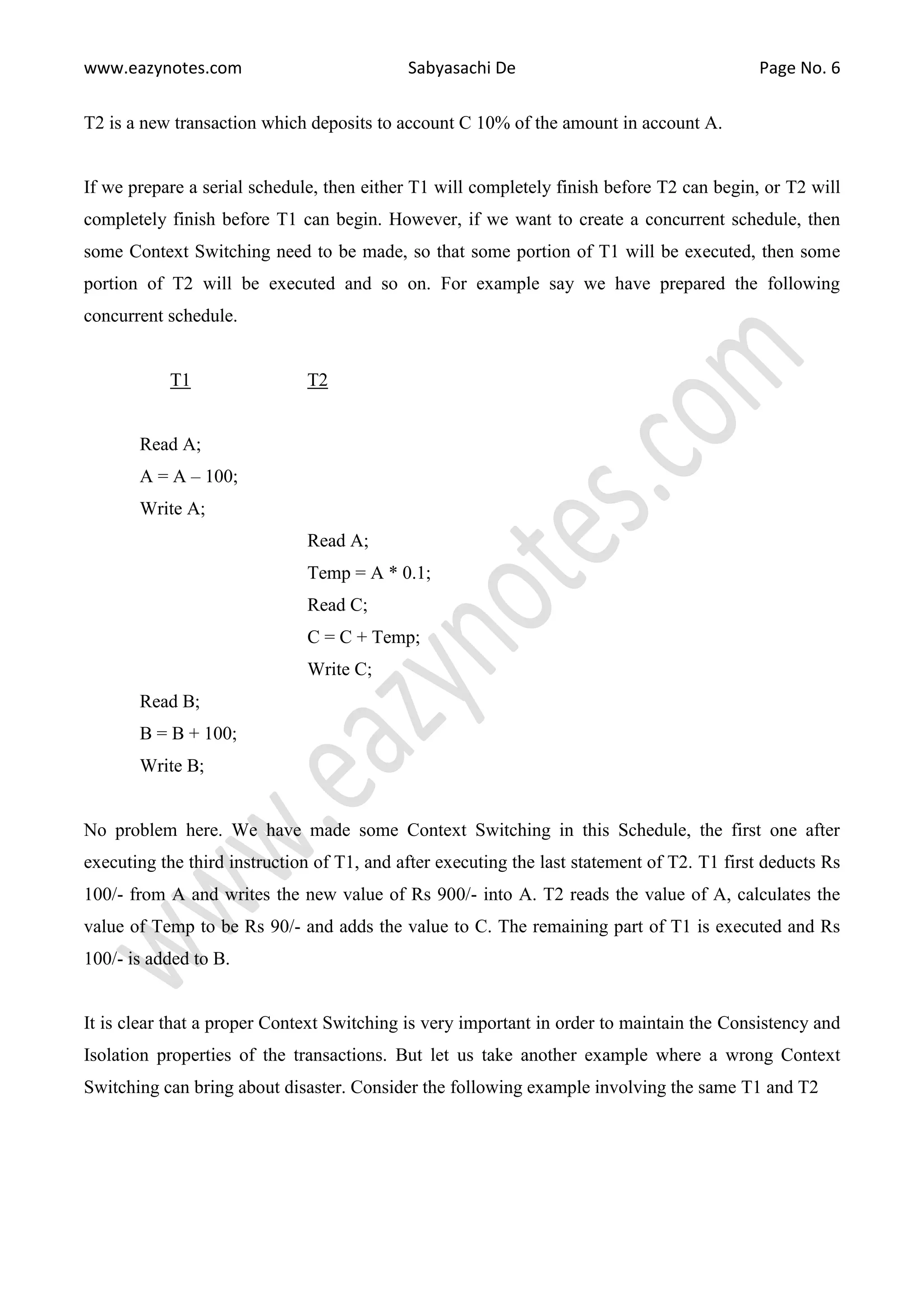 www.eazynotes.com Sabyasachi De Page No. 6 T2 is a new transaction which deposits to account C 10% of the amount in account A. If we prepare a serial schedule, then either T1 will completely finish before T2 can begin, or T2 will completely finish before T1 can begin. However, if we want to create a concurrent schedule, then some Context Switching need to be made, so that some portion of T1 will be executed, then some portion of T2 will be executed and so on. For example say we have prepared the following concurrent schedule. T1 T2 Read A; A = A – 100; Write A; Read A; Temp = A * 0.1; Read C; C = C + Temp; Write C; Read B; B = B + 100; Write B; No problem here. We have made some Context Switching in this Schedule, the first one after executing the third instruction of T1, and after executing the last statement of T2. T1 first deducts Rs 100/- from A and writes the new value of Rs 900/- into A. T2 reads the value of A, calculates the value of Temp to be Rs 90/- and adds the value to C. The remaining part of T1 is executed and Rs 100/- is added to B. It is clear that a proper Context Switching is very important in order to maintain the Consistency and Isolation properties of the transactions. But let us take another example where a wrong Context Switching can bring about disaster. Consider the following example involving the same T1 and T2 
