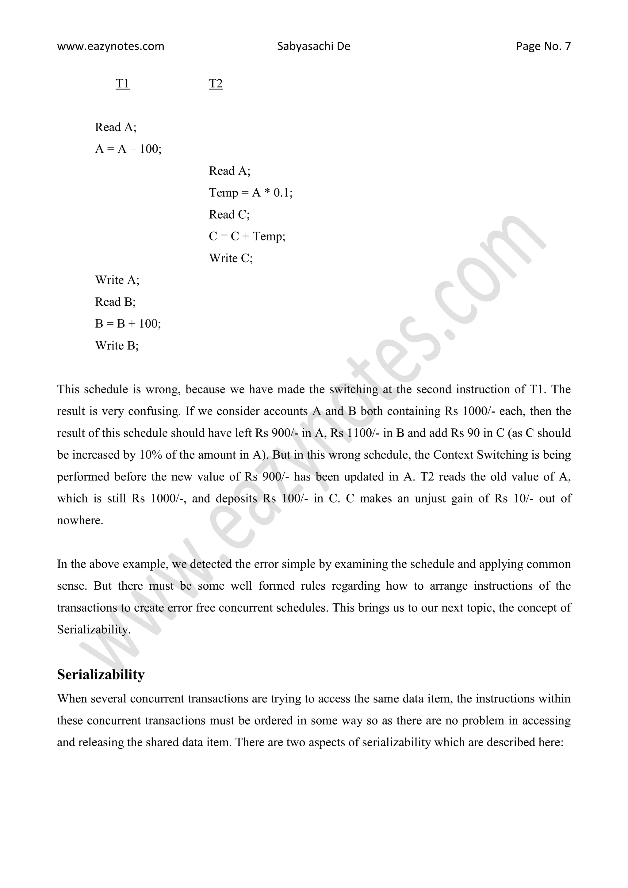 www.eazynotes.com Sabyasachi De Page No. 7 T1 T2 Read A; A = A – 100; Read A; Temp = A * 0.1; Read C; C = C + Temp; Write C; Write A; Read B; B = B + 100; Write B; This schedule is wrong, because we have made the switching at the second instruction of T1. The result is very confusing. If we consider accounts A and B both containing Rs 1000/- each, then the result of this schedule should have left Rs 900/- in A, Rs 1100/- in B and add Rs 90 in C (as C should be increased by 10% of the amount in A). But in this wrong schedule, the Context Switching is being performed before the new value of Rs 900/- has been updated in A. T2 reads the old value of A, which is still Rs 1000/-, and deposits Rs 100/- in C. C makes an unjust gain of Rs 10/- out of nowhere. In the above example, we detected the error simple by examining the schedule and applying common sense. But there must be some well formed rules regarding how to arrange instructions of the transactions to create error free concurrent schedules. This brings us to our next topic, the concept of Serializability. Serializability When several concurrent transactions are trying to access the same data item, the instructions within these concurrent transactions must be ordered in some way so as there are no problem in accessing and releasing the shared data item. There are two aspects of serializability which are described here: 