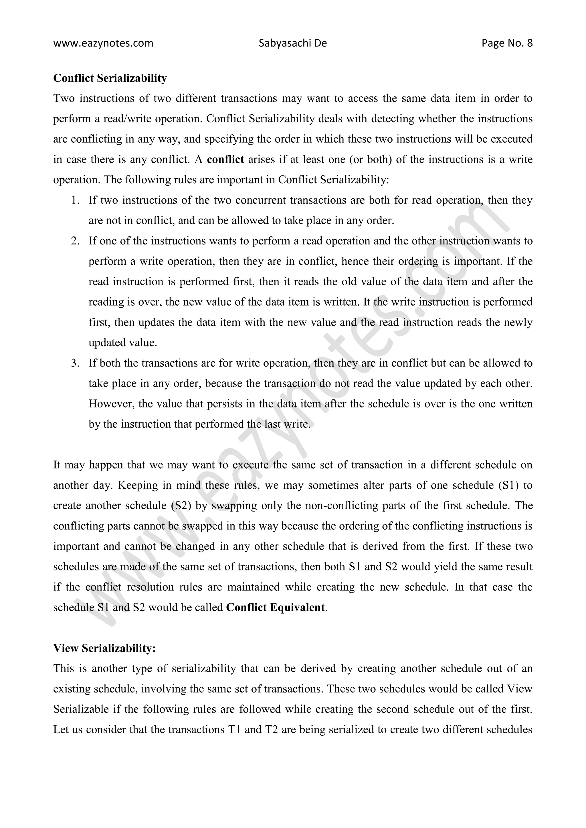 www.eazynotes.com Sabyasachi De Page No. 8 Conflict Serializability Two instructions of two different transactions may want to access the same data item in order to perform a read/write operation. Conflict Serializability deals with detecting whether the instructions are conflicting in any way, and specifying the order in which these two instructions will be executed in case there is any conflict. A conflict arises if at least one (or both) of the instructions is a write operation. The following rules are important in Conflict Serializability: 1. If two instructions of the two concurrent transactions are both for read operation, then they are not in conflict, and can be allowed to take place in any order. 2. If one of the instructions wants to perform a read operation and the other instruction wants to perform a write operation, then they are in conflict, hence their ordering is important. If the read instruction is performed first, then it reads the old value of the data item and after the reading is over, the new value of the data item is written. It the write instruction is performed first, then updates the data item with the new value and the read instruction reads the newly updated value. 3. If both the transactions are for write operation, then they are in conflict but can be allowed to take place in any order, because the transaction do not read the value updated by each other. However, the value that persists in the data item after the schedule is over is the one written by the instruction that performed the last write. It may happen that we may want to execute the same set of transaction in a different schedule on another day. Keeping in mind these rules, we may sometimes alter parts of one schedule (S1) to create another schedule (S2) by swapping only the non-conflicting parts of the first schedule. The conflicting parts cannot be swapped in this way because the ordering of the conflicting instructions is important and cannot be changed in any other schedule that is derived from the first. If these two schedules are made of the same set of transactions, then both S1 and S2 would yield the same result if the conflict resolution rules are maintained while creating the new schedule. In that case the schedule S1 and S2 would be called Conflict Equivalent. View Serializability: This is another type of serializability that can be derived by creating another schedule out of an existing schedule, involving the same set of transactions. These two schedules would be called View Serializable if the following rules are followed while creating the second schedule out of the first. Let us consider that the transactions T1 and T2 are being serialized to create two different schedules 