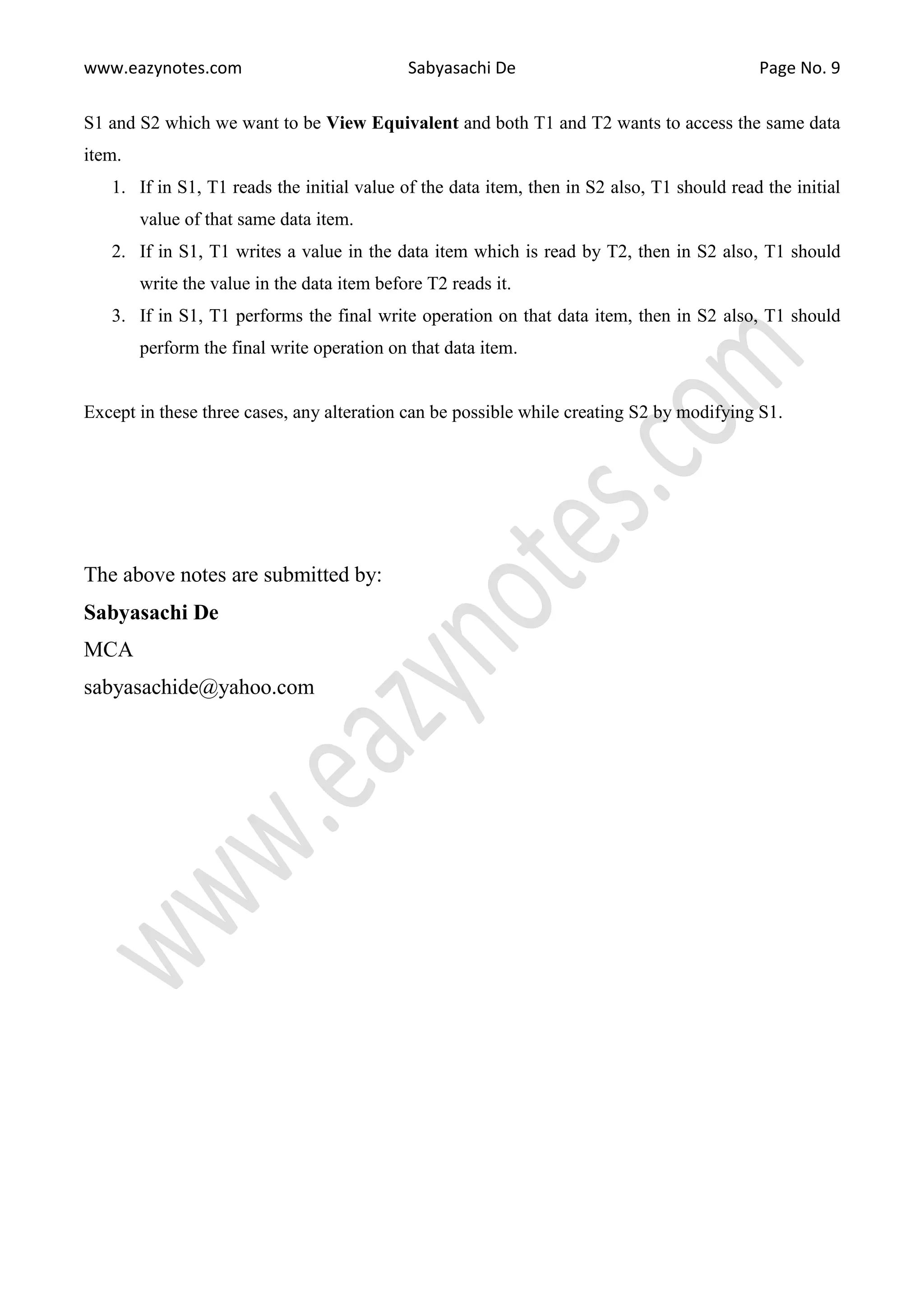 www.eazynotes.com Sabyasachi De Page No. 9 S1 and S2 which we want to be View Equivalent and both T1 and T2 wants to access the same data item. 1. If in S1, T1 reads the initial value of the data item, then in S2 also, T1 should read the initial value of that same data item. 2. If in S1, T1 writes a value in the data item which is read by T2, then in S2 also, T1 should write the value in the data item before T2 reads it. 3. If in S1, T1 performs the final write operation on that data item, then in S2 also, T1 should perform the final write operation on that data item. Except in these three cases, any alteration can be possible while creating S2 by modifying S1. The above notes are submitted by: Sabyasachi De MCA sabyasachide@yahoo.com 