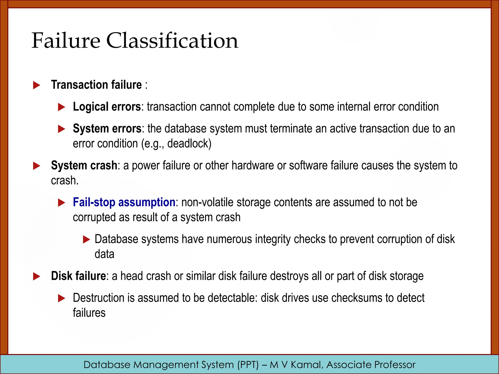 Database Management System (PPT) – M V Kamal, Associate Professor Failure Classification  Transaction failure :  Logical errors: transaction cannot complete due to some internal error condition  System errors: the database system must terminate an active transaction due to an error condition (e.g., deadlock)  System crash: a power failure or other hardware or software failure causes the system to crash.  Fail-stop assumption: non-volatile storage contents are assumed to not be corrupted as result of a system crash  Database systems have numerous integrity checks to prevent corruption of disk data  Disk failure: a head crash or similar disk failure destroys all or part of disk storage  Destruction is assumed to be detectable: disk drives use checksums to detect failures 