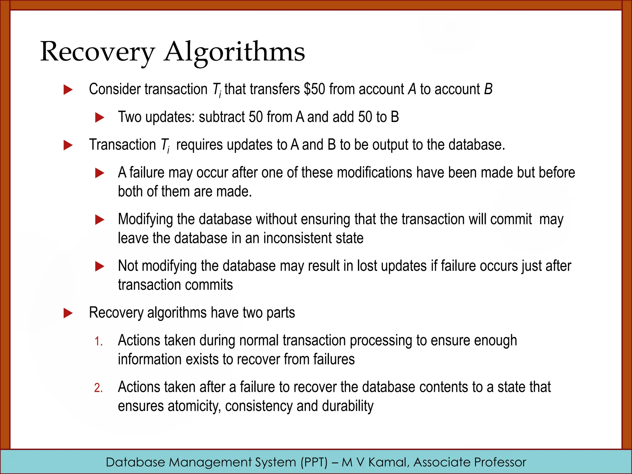 Database Management System (PPT) – M V Kamal, Associate Professor Recovery Algorithms  Consider transaction Ti that transfers $50 from account A to account B  Two updates: subtract 50 from A and add 50 to B  Transaction Ti requires updates to A and B to be output to the database.  A failure may occur after one of these modifications have been made but before both of them are made.  Modifying the database without ensuring that the transaction will commit may leave the database in an inconsistent state  Not modifying the database may result in lost updates if failure occurs just after transaction commits  Recovery algorithms have two parts 1. Actions taken during normal transaction processing to ensure enough information exists to recover from failures 2. Actions taken after a failure to recover the database contents to a state that ensures atomicity, consistency and durability 