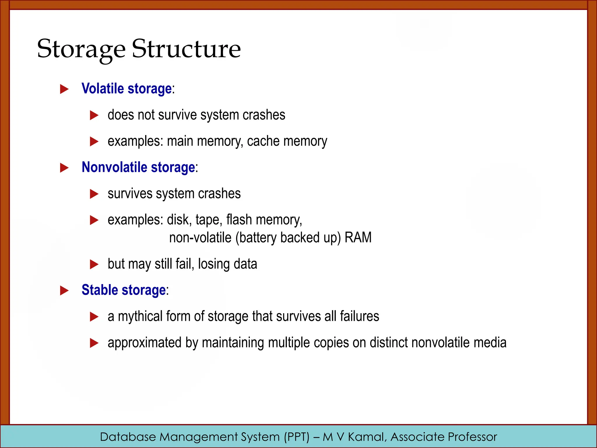 Database Management System (PPT) – M V Kamal, Associate Professor Storage Structure  Volatile storage:  does not survive system crashes  examples: main memory, cache memory  Nonvolatile storage:  survives system crashes  examples: disk, tape, flash memory, non-volatile (battery backed up) RAM  but may still fail, losing data  Stable storage:  a mythical form of storage that survives all failures  approximated by maintaining multiple copies on distinct nonvolatile media 