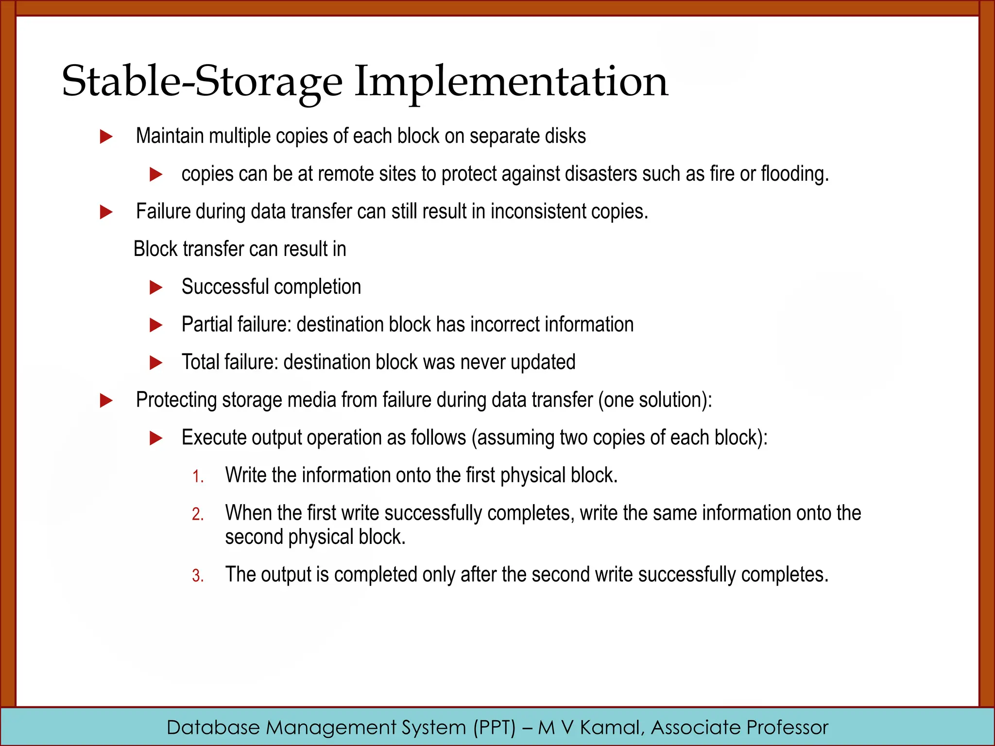 Database Management System (PPT) – M V Kamal, Associate Professor Stable-Storage Implementation  Maintain multiple copies of each block on separate disks  copies can be at remote sites to protect against disasters such as fire or flooding.  Failure during data transfer can still result in inconsistent copies. Block transfer can result in  Successful completion  Partial failure: destination block has incorrect information  Total failure: destination block was never updated  Protecting storage media from failure during data transfer (one solution):  Execute output operation as follows (assuming two copies of each block): 1. Write the information onto the first physical block. 2. When the first write successfully completes, write the same information onto the second physical block. 3. The output is completed only after the second write successfully completes. 