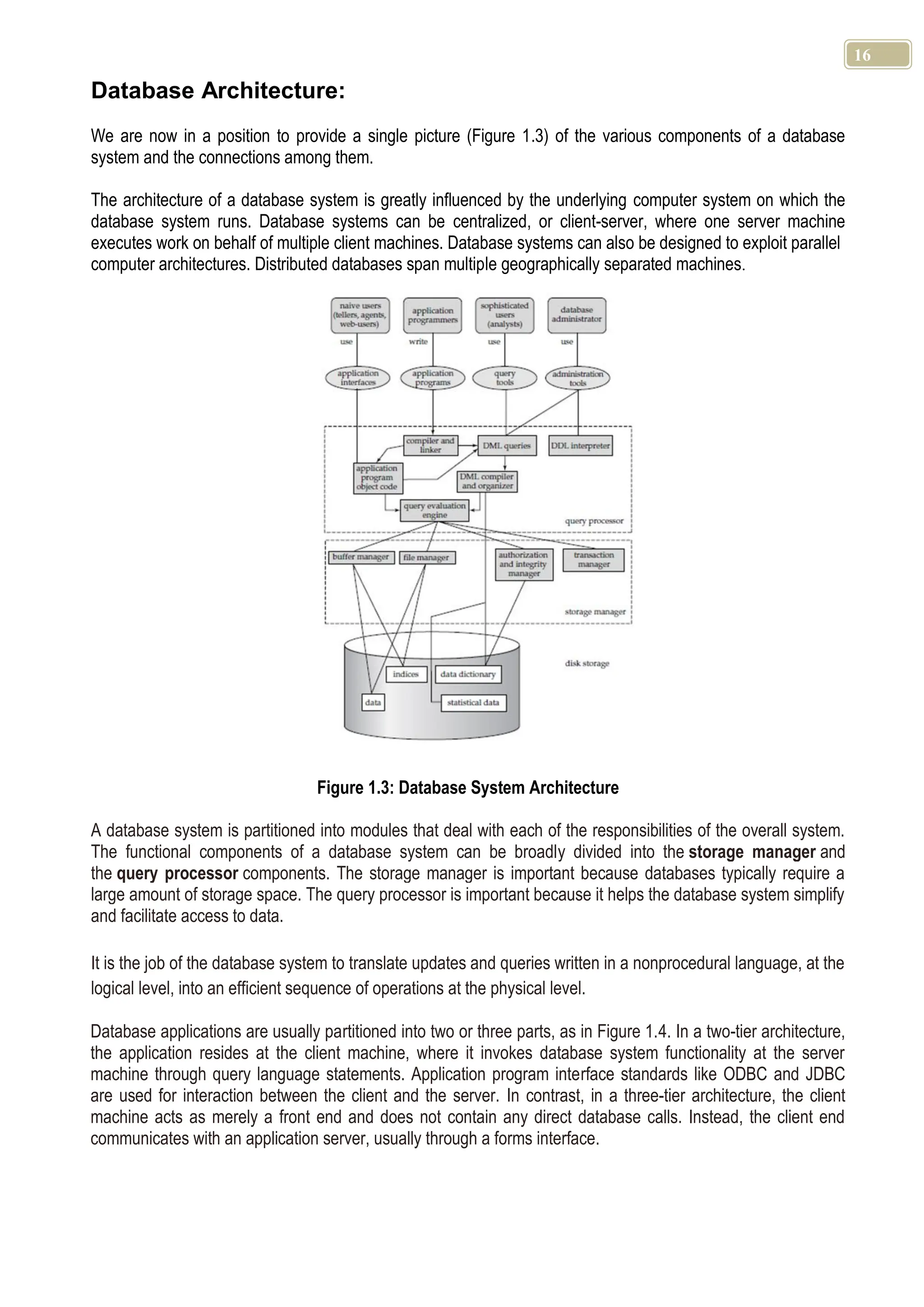 16 Database Architecture: We are now in a position to provide a single picture (Figure 1.3) of the various components of a database system and the connections among them. The architecture of a database system is greatly influenced by the underlying computer system on which the database system runs. Database systems can be centralized, or client-server, where one server machine executes work on behalf of multiple client machines. Database systems can also be designed to exploit parallel computer architectures. Distributed databases span multiple geographically separated machines. Figure 1.3: Database System Architecture A database system is partitioned into modules that deal with each of the responsibilities of the overall system. The functional components of a database system can be broadly divided into the storage manager and the query processor components. The storage manager is important because databases typically require a large amount of storage space. The query processor is important because it helps the database system simplify and facilitate access to data. It is the job of the database system to translate updates and queries written in a nonprocedural language, at the logical level, into an efficient sequence of operations at the physical level. Database applications are usually partitioned into two or three parts, as in Figure 1.4. In a two-tier architecture, the application resides at the client machine, where it invokes database system functionality at the server machine through query language statements. Application program interface standards like ODBC and JDBC are used for interaction between the client and the server. In contrast, in a three-tier architecture, the client machine acts as merely a front end and does not contain any direct database calls. Instead, the client end communicates with an application server, usually through a forms interface. 