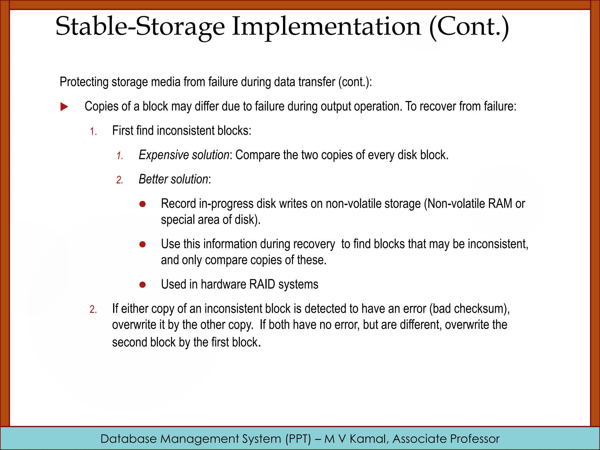 Database Management System (PPT) – M V Kamal, Associate Professor Stable-Storage Implementation (Cont.) Protecting storage media from failure during data transfer (cont.):  Copies of a block may differ due to failure during output operation. To recover from failure: 1. First find inconsistent blocks: 1. Expensive solution: Compare the two copies of every disk block. 2. Better solution:  Record in-progress disk writes on non-volatile storage (Non-volatile RAM or special area of disk).  Use this information during recovery to find blocks that may be inconsistent, and only compare copies of these.  Used in hardware RAID systems 2. If either copy of an inconsistent block is detected to have an error (bad checksum), overwrite it by the other copy. If both have no error, but are different, overwrite the second block by the first block. 