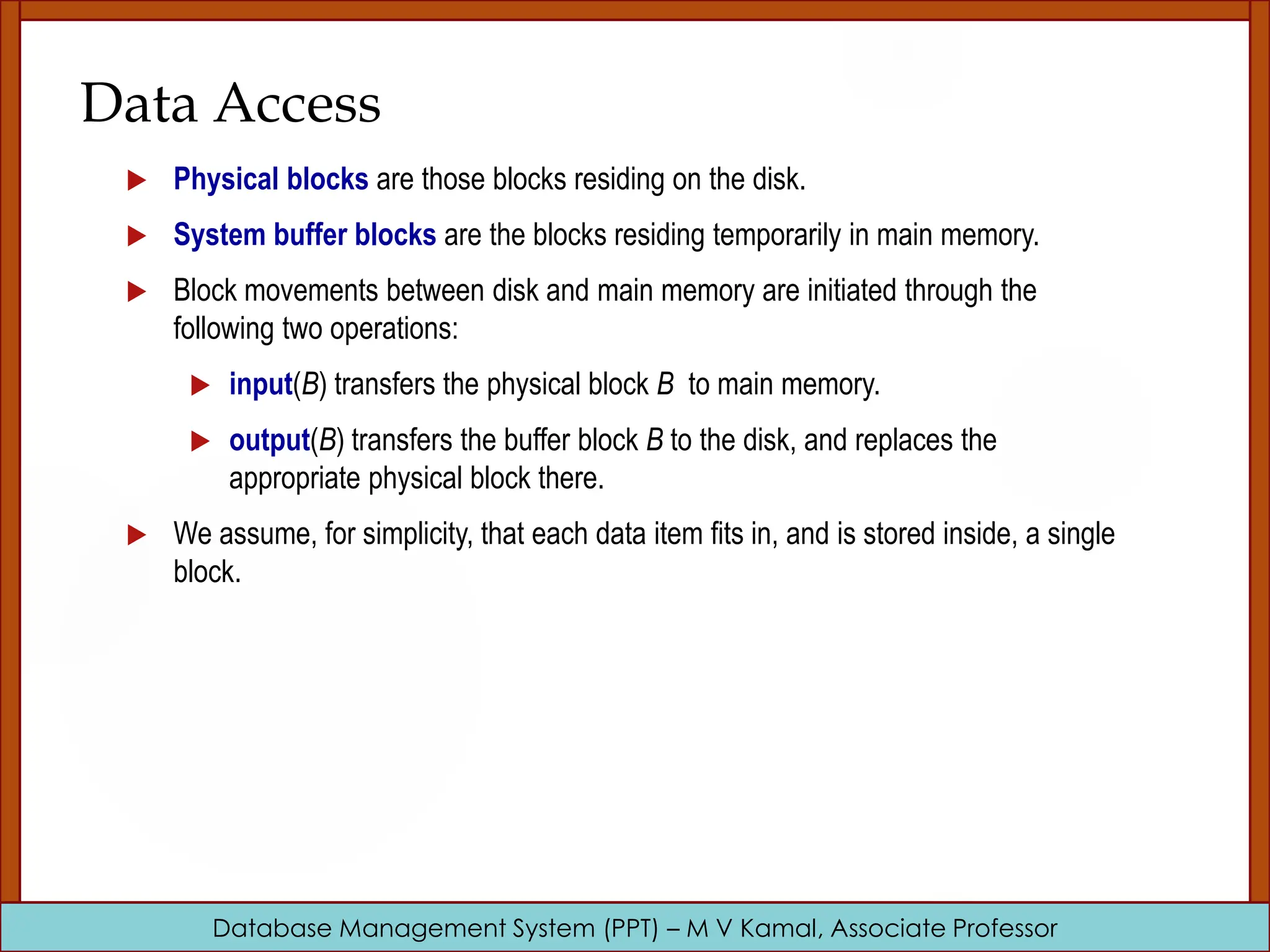 Database Management System (PPT) – M V Kamal, Associate Professor Data Access  Physical blocks are those blocks residing on the disk.  System buffer blocks are the blocks residing temporarily in main memory.  Block movements between disk and main memory are initiated through the following two operations:  input(B) transfers the physical block B to main memory.  output(B) transfers the buffer block B to the disk, and replaces the appropriate physical block there.  We assume, for simplicity, that each data item fits in, and is stored inside, a single block. 