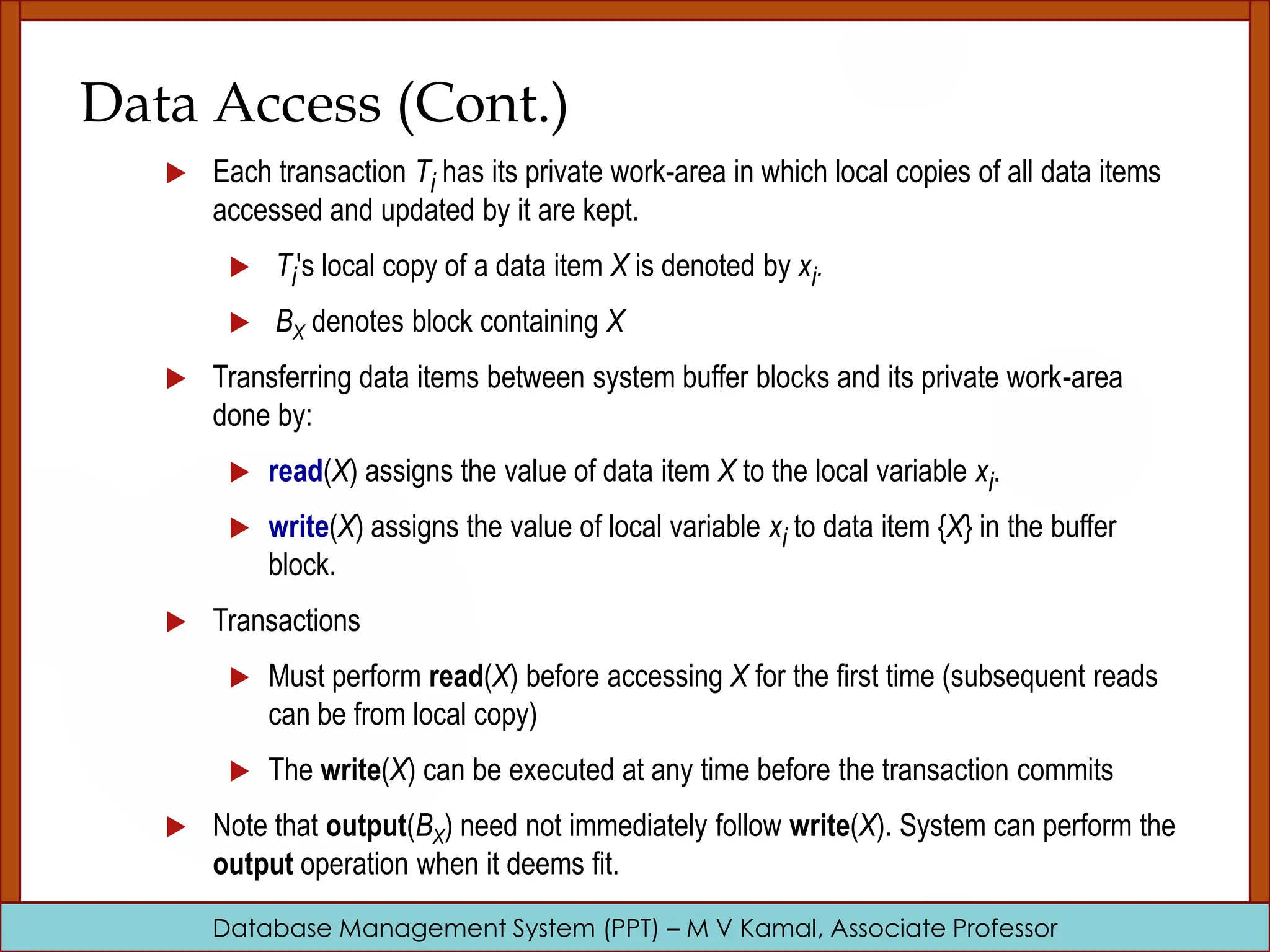 Database Management System (PPT) – M V Kamal, Associate Professor Data Access (Cont.)  Each transaction Ti has its private work-area in which local copies of all data items accessed and updated by it are kept.  Ti's local copy of a data item X is denoted by xi.  BX denotes block containing X  Transferring data items between system buffer blocks and its private work-area done by:  read(X) assigns the value of data item X to the local variable xi.  write(X) assigns the value of local variable xi to data item {X} in the buffer block.  Transactions  Must perform read(X) before accessing X for the first time (subsequent reads can be from local copy)  The write(X) can be executed at any time before the transaction commits  Note that output(BX) need not immediately follow write(X). System can perform the output operation when it deems fit. 