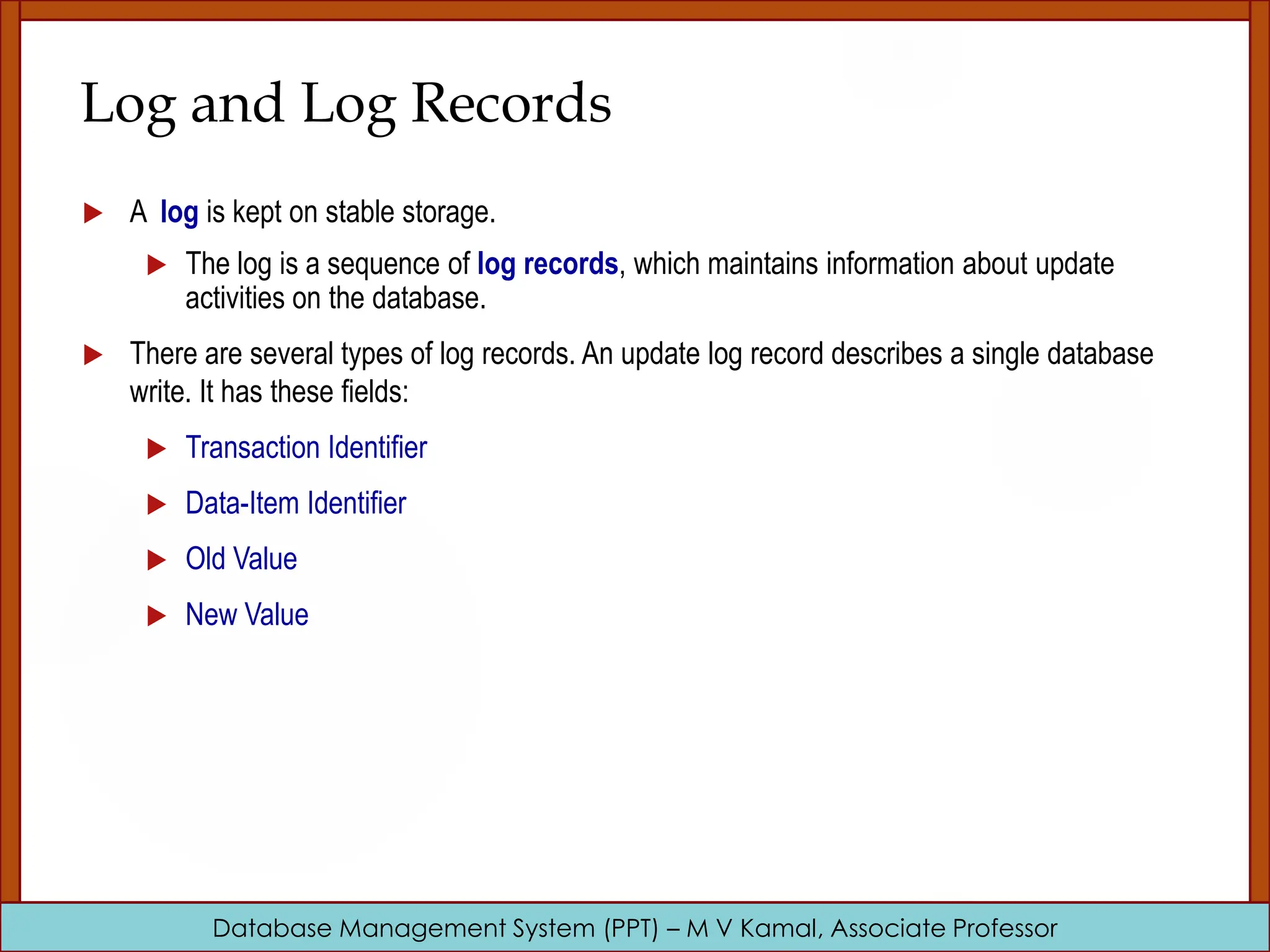 Database Management System (PPT) – M V Kamal, Associate Professor Log and Log Records  A log is kept on stable storage.  The log is a sequence of log records, which maintains information about update activities on the database.  There are several types of log records. An update log record describes a single database write. It has these fields:  Transaction Identifier  Data-Item Identifier  Old Value  New Value 