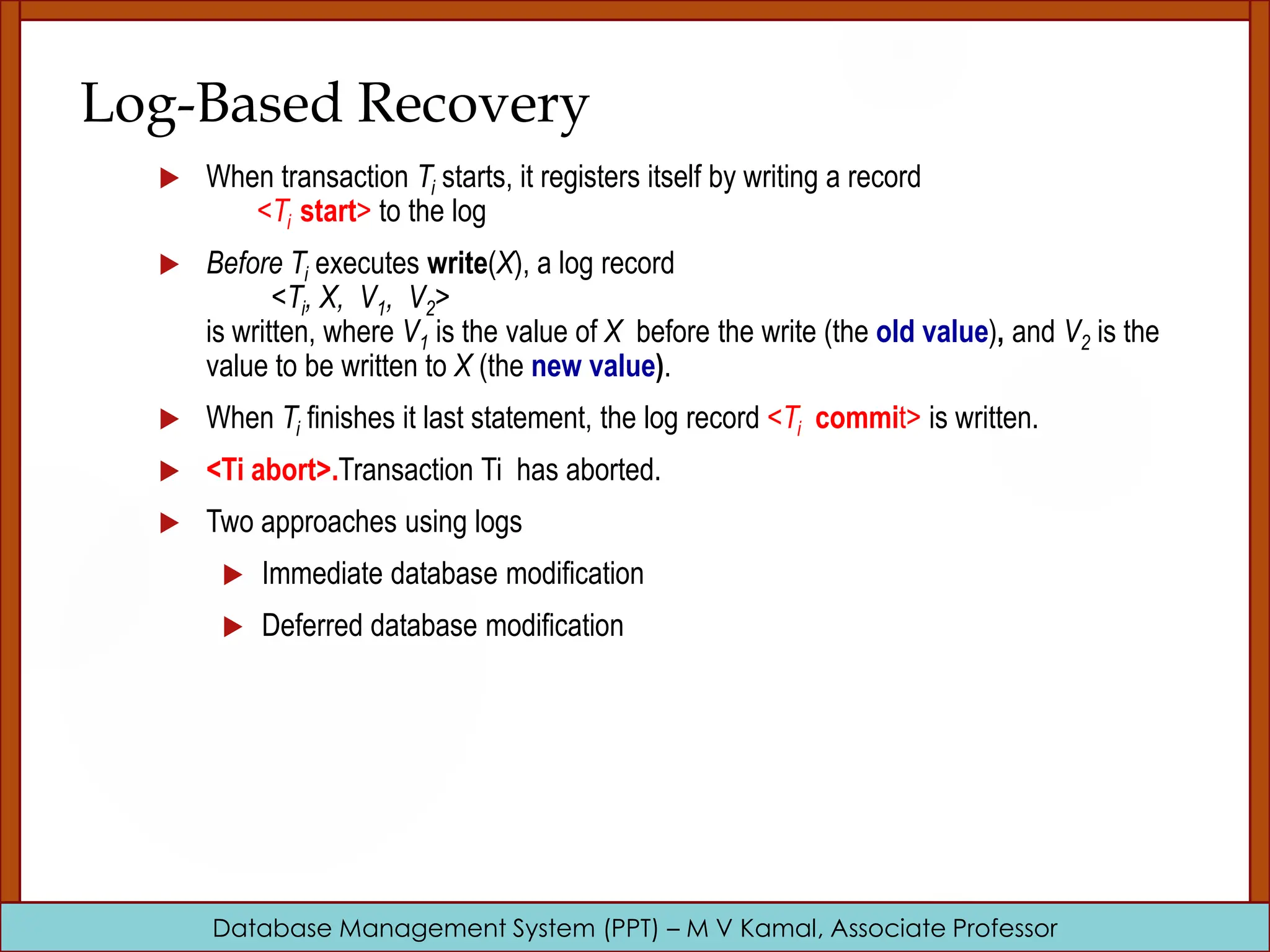 Database Management System (PPT) – M V Kamal, Associate Professor Log-Based Recovery  When transaction Ti starts, it registers itself by writing a record <Ti start> to the log  Before Ti executes write(X), a log record <Ti, X, V1, V2> is written, where V1 is the value of X before the write (the old value), and V2 is the value to be written to X (the new value).  When Ti finishes it last statement, the log record <Ti commit> is written.  <Ti abort>.Transaction Ti has aborted.  Two approaches using logs  Immediate database modification  Deferred database modification 