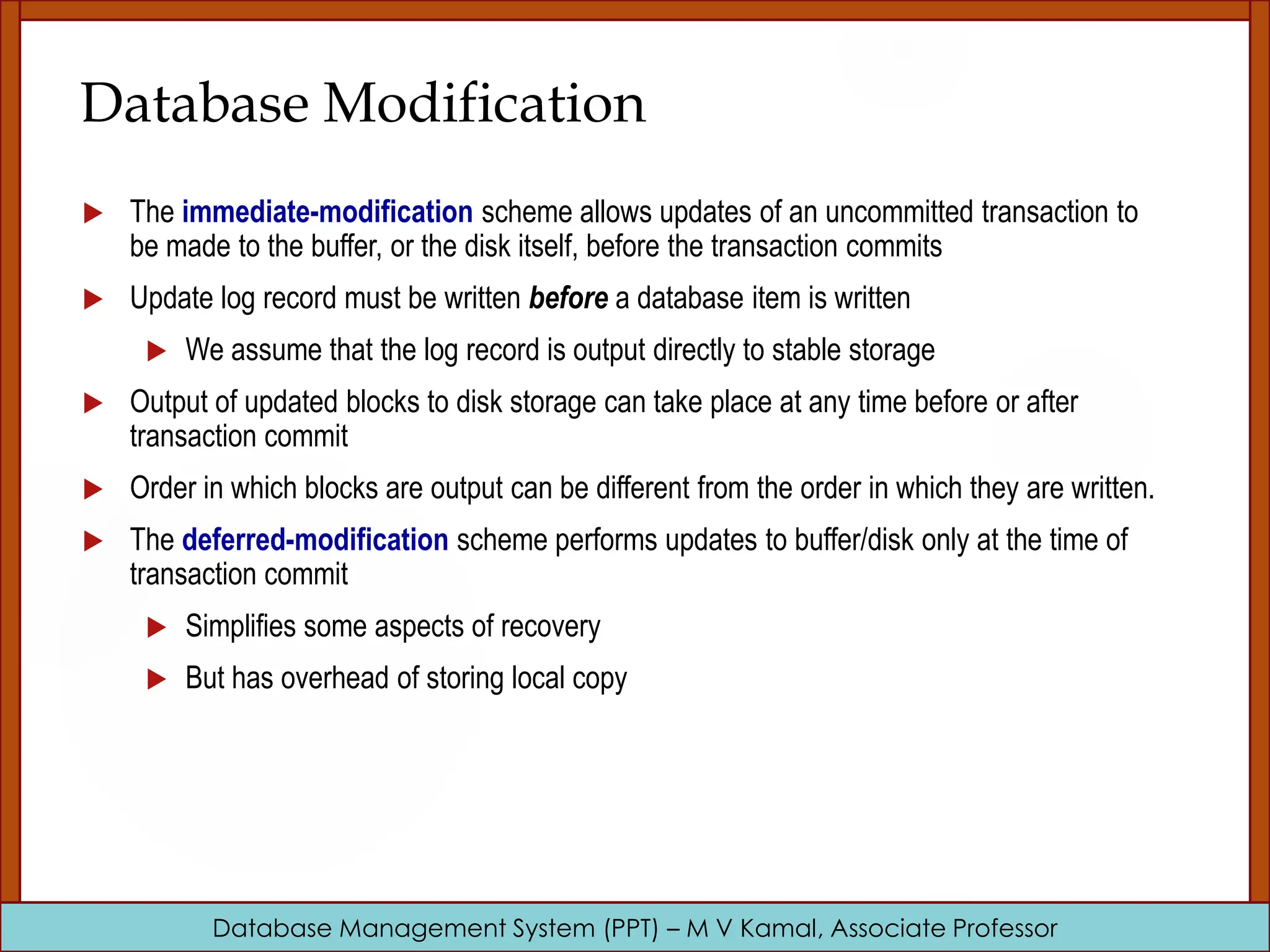 Database Management System (PPT) – M V Kamal, Associate Professor Database Modification  The immediate-modification scheme allows updates of an uncommitted transaction to be made to the buffer, or the disk itself, before the transaction commits  Update log record must be written before a database item is written  We assume that the log record is output directly to stable storage  Output of updated blocks to disk storage can take place at any time before or after transaction commit  Order in which blocks are output can be different from the order in which they are written.  The deferred-modification scheme performs updates to buffer/disk only at the time of transaction commit  Simplifies some aspects of recovery  But has overhead of storing local copy 