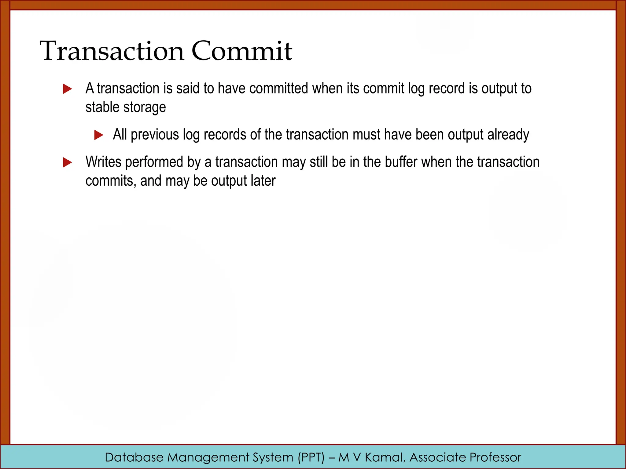 Database Management System (PPT) – M V Kamal, Associate Professor Transaction Commit  A transaction is said to have committed when its commit log record is output to stable storage  All previous log records of the transaction must have been output already  Writes performed by a transaction may still be in the buffer when the transaction commits, and may be output later 