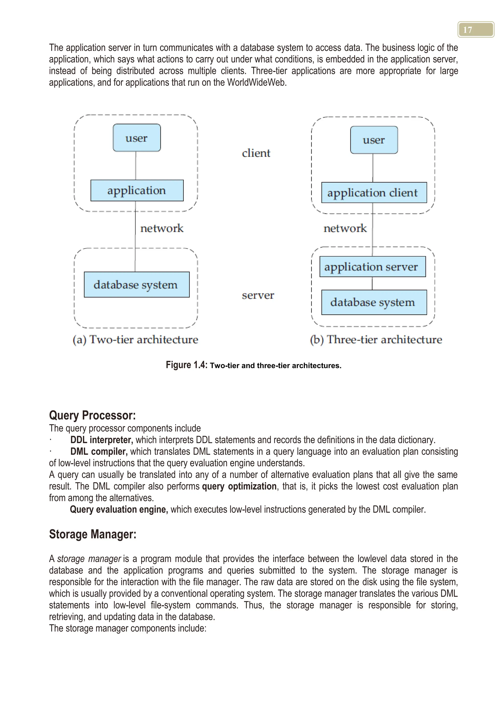 17 The application server in turn communicates with a database system to access data. The business logic of the application, which says what actions to carry out under what conditions, is embedded in the application server, instead of being distributed across multiple clients. Three-tier applications are more appropriate for large applications, and for applications that run on the WorldWideWeb. Figure 1.4: Two-tier and three-tier architectures. Query Processor: The query processor components include · DDL interpreter, which interprets DDL statements and records the definitions in the data dictionary. · DML compiler, which translates DML statements in a query language into an evaluation plan consisting of low-level instructions that the query evaluation engine understands. A query can usually be translated into any of a number of alternative evaluation plans that all give the same result. The DML compiler also performs query optimization, that is, it picks the lowest cost evaluation plan from among the alternatives. Query evaluation engine, which executes low-level instructions generated by the DML compiler. Storage Manager: A storage manager is a program module that provides the interface between the lowlevel data stored in the database and the application programs and queries submitted to the system. The storage manager is responsible for the interaction with the file manager. The raw data are stored on the disk using the file system, which is usually provided by a conventional operating system. The storage manager translates the various DML statements into low-level file-system commands. Thus, the storage manager is responsible for storing, retrieving, and updating data in the database. The storage manager components include: 